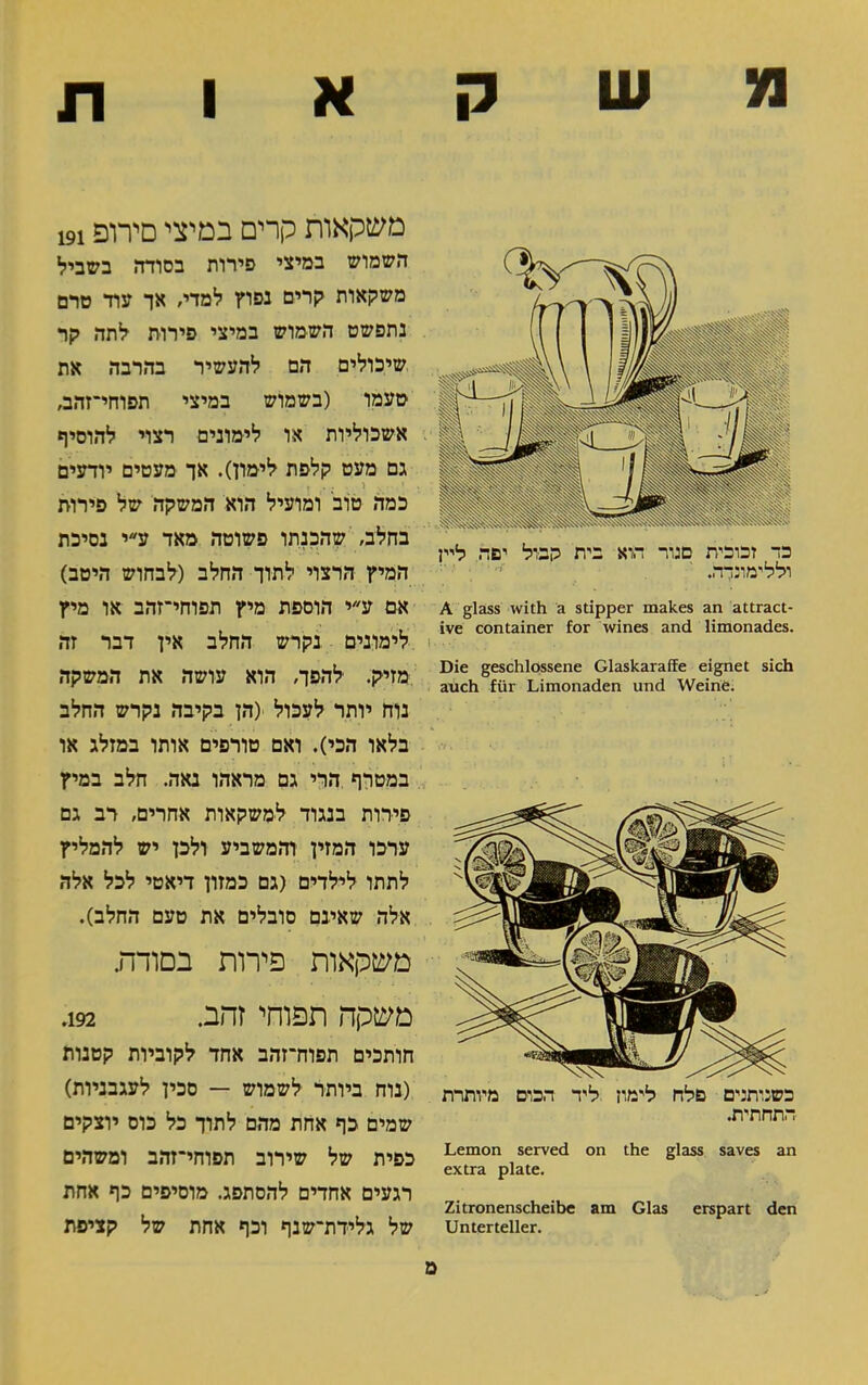 משקאות A glass with a stipper makes an attract- ive container for wines and limonades. Die geschlossene Glaskaraffe eignet sich auch für Limonaden und Weine. כשנותנים פלח לימון ליד הכום מיותרת התחתית. Lemon served on the glass saves an extra plate. Zitronenscheibe am Glas erspart den Unterteller. משקאות קרים במיצי סירופ 191 השמוש במיצי פירות בסודה בשביל משקאות קרים נפוץ למדי, אך עוד טרם נתפשט השמוש במיצי פירות לתה קר שיכולים הם להעשיר בהרבה את טעמו (בשמוש במיצי תפוחי־זהב, אשכוליות או לימונים רצוי להוסיף גם מעט קלפת לימון). אך מעטים יודעים . י ... ו ... t כמה טוב ומועיל הוא המשקה של פירות בחלב, שהכנתו פשוטה מאד ע״י נסיכת המיץ הרצוי לתוך החלב (לבחוש היטב) אם ע״י הוספת מיץ תפוחי־זהב או מיץ לימונים נקרש החלב אין דבר זה מזיק. להפך, הוא עושה את המשקה נוח יותר לעכול (הן בקיבה נקרש החלב בלאו הכי). ואם טורפים אותו במזלג או במטרף הרי גם מראהו נאה. חלב במיץ סירות בנגוד למשקאות אחרים, רב גם ערכו המזין והמשביע ולכן יש להמליץ לתתו לילדים (גם כמזון דיאטי לכל אלה אלה שאינם סובלים את טעם החלב). משקאות פירות בסודה. משקה תפוחי זהב. 192. חותכים תפוזדזהב אחד לקוביות קטנות (נוח ביותר לשמוש — סכין לעגבניות) שמים כף אחת מהם לתוך כל כוס יוצקים כפית של שירוב תפוחי־זהב ומשהים רגעים אחדים להסתפג. מוסיפים כף אחת של גלידת־שנף וכף אחת של קציפת