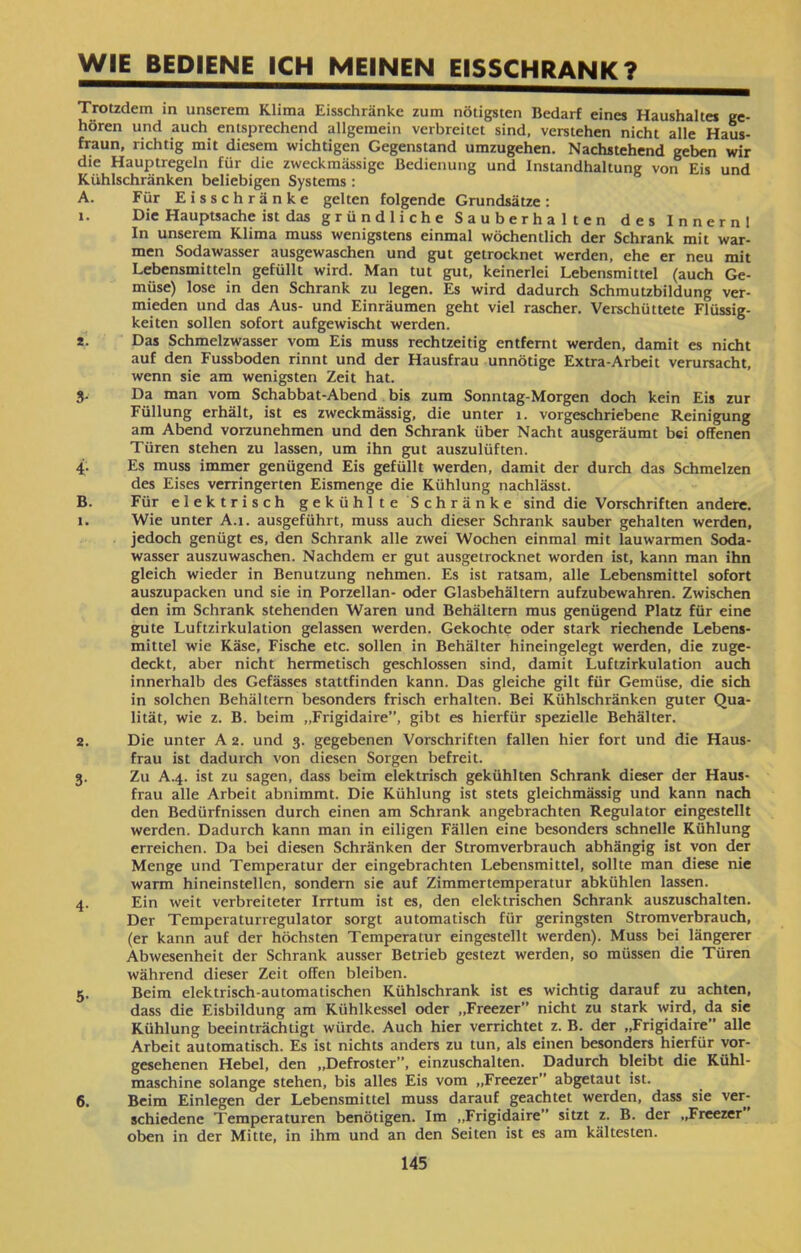 WIE BEDIENE ICH MEINEN EISSCHRANK? Trotzdem in unserem Klima Eisschränke zum nötigsten Bedarf eines Haushalte* ge- hören und auch entsprechend allgemein verbreitet sind, verstehen nicht alle Haus- fraun, richtig mit diesem wichtigen Gegenstand umzugehen. Nachstehend geben wir die Hauptregeln für die zweckmässige Bedienung und Instandhaltung von Eis und Kühlschränken beliebigen Systems : A. Für Eisschränke gelten folgende Grundsätze: 1. Die Hauptsache ist das gründliche Sauberhalten des Innernl In unserem Klima muss wenigstens einmal wöchentlich der Schrank mit war- men Sodawasser ausgewaschen und gut getrocknet werden, ehe er neu mit Lebensmitteln gefüllt wird. Man tut gut, keinerlei Lebensmittel (auch Ge- müse) lose in den Schrank zu legen. Es wird dadurch Schmutzbildung ver- mieden und das Aus- und Einräumen geht viel rascher. Verschüttete Flüssig- keiten sollen sofort aufgewischt werden. *• Das Schmelzwasser vom Eis muss rechtzeitig entfernt werden, damit es nicht auf den Fussboden rinnt und der Hausfrau unnötige Extra-Arbeit verursacht, wenn sie am wenigsten Zeit hat. 3. Da man vom Schabbat-Abend bis zum Sonntag-Morgen doch kein Eis zur Füllung erhält, ist es zweckmässig, die unter 1. vorgeschriebene Reinigung am Abend vorzunehmen und den Schrank über Nacht ausgeräumt bei offenen Türen stehen zu lassen, um ihn gut auszulüften. 4. Es muss immer genügend Eis gefüllt werden, damit der durch das Schmelzen des Eises verringerten Eismenge die Kühlung nachlässt. B. Für elektrisch gekühlte Schränke sind die Vorschriften andere. 1. Wie unter A.1. ausgeführt, muss auch dieser Schrank sauber gehalten werden, jedoch genügt es, den Schrank alle zwei Wochen einmal mit lauwarmen Soda- wasser auszuwaschen. Nachdem er gut ausgetrocknet worden ist, kann man ihn gleich wieder in Benutzung nehmen. Es ist ratsam, alle Lebensmittel sofort auszupacken und sie in Porzellan- oder Glasbehältern aufzubewahren. Zwischen den im Schrank stehenden Waren und Behältern mus genügend Platz für eine gute Luftzirkulation gelassen werden. Gekochte oder stark riechende Lebens- mittel wie Käse, Fische etc. sollen in Behälter hineingelegt werden, die zuge- deckt, aber nicht hermetisch geschlossen sind, damit Luftzirkulation auch innerhalb des Gefässes stattfinden kann. Das gleiche gilt für Gemüse, die sich in solchen Behältern besonders frisch erhalten. Bei Kühlschränken guter Qua- lität, wie z. B. beim ״Frigidaire”, gibt es hierfür spezielle Behälter. 2. Die unter A 2. und 3. gegebenen Vorschriften fallen hier fort und die Haus- frau ist dadurch von diesen Sorgen befreit. 3. Zu A.4. ist zu sagen, dass beim elektrisch gekühlten Schrank dieser der Haus- frau alle Arbeit abnimmt. Die Kühlung ist stets gleichmässig und kann nach den Bedürfnissen durch einen am Schrank angebrachten Regulator eingestellt werden. Dadurch kann man in eiligen Fällen eine besonders schnelle Kühlung erreichen. Da bei diesen Schränken der Stromverbrauch abhängig ist von der Menge und Temperatur der eingebrachten Lebensmittel, sollte man diese nie warm hineinstellen, sondern sie auf Zimmertemperatur abkühlen lassen. 4. Ein weit verbreiteter Irrtum ist es, den elektrischen Schrank auszuschalten. Der Temperaturregulator sorgt automatisch für geringsten Stromverbrauch, (er kann auf der höchsten Temperatur eingestellt werden). Muss bei längerer Abwesenheit der Schrank ausser Betrieb gestezt werden, so müssen die Türen während dieser Zeit offen bleiben. 5. Beim elektrisch-automatischen Kühlschrank ist es wichtig darauf zu achten, dass die Eisbildung am Kühlkessel oder ״Freezer” nicht zu stark wird, da sie Kühlung beeinträchtigt würde. Auch hier verrichtet z. B. der ״Frigidaire” alle Arbeit automatisch. Es ist nichts anders zu tun, als einen besonders hierfür vor- gesehenen Hebel, den ״Defroster”, einzuschalten. Dadurch bleibt die Kühl- maschine solange stehen, bis alles Eis vom ״Freezer” abgetaut ist. 6. Beim Einlegen der Lebensmittel muss darauf geachtet werden, dass sie ver- schiedene Temperaturen benötigen. Im ״Frigidaire sitzt z. B. der ״Freezer oben in der Mitte, in ihm und an den Seiten ist es am kältesten. 145