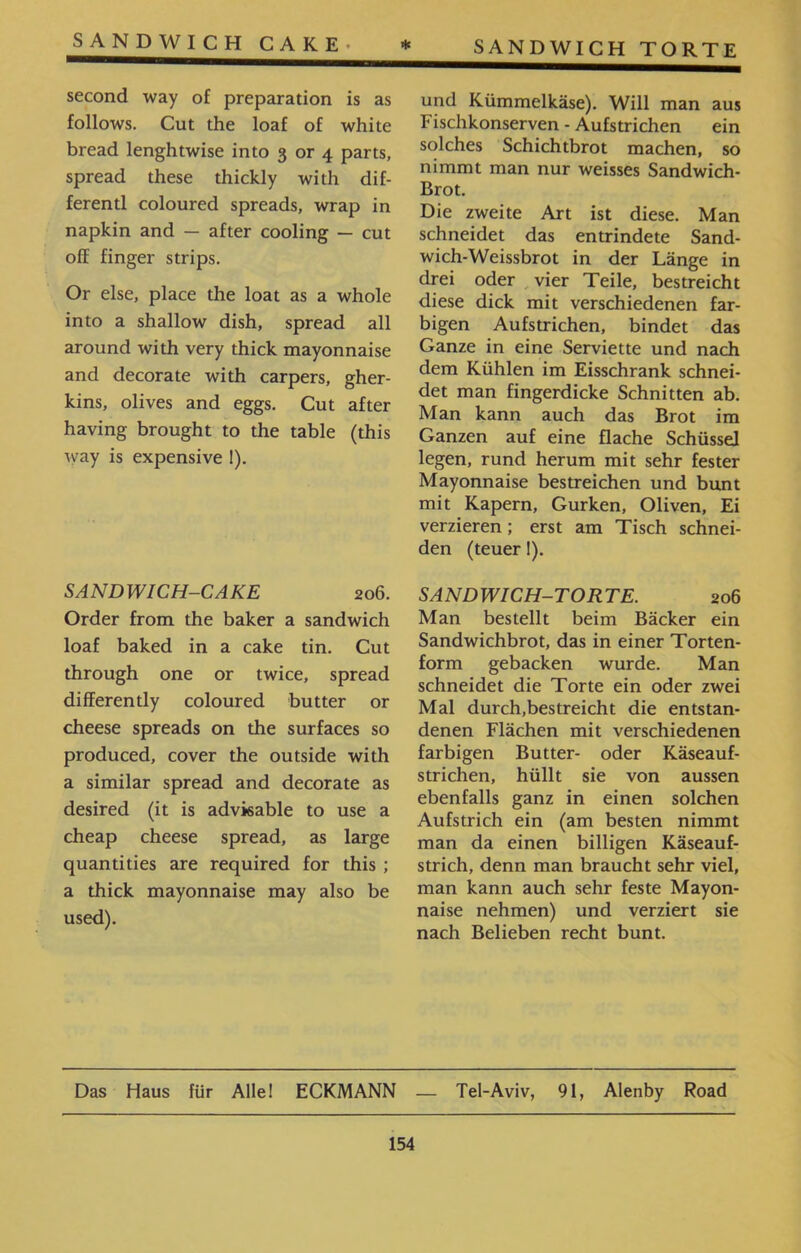 SANDWICH TORTE * SANDWICH CAKE• und Kümmelkäse). Will man aus Fischkonserven - Aufstrichen ein solches Schichtbrot machen, so nimmt man nur weisses Sandwich- Brot. Die zweite Art ist diese. Man schneidet das entrindete Sand- wich-Weissbrot in der Länge in drei oder vier Teile, bestreicht diese dick mit verschiedenen far- bigen Aufstrichen, bindet das Ganze in eine Serviette und nach dem Kühlen im Eisschrank schnei- det man fingerdicke Schnitten ab. Man kann auch das Brot im Ganzen auf eine flache Schüssel legen, rund herum mit sehr fester Mayonnaise bestreichen und bunt mit Kapern, Gurken, Oliven, Ei verzieren; erst am Tisch schnei- den (teuer!). SANDWICH-TORTE. 206 Man bestellt beim Bäcker ein Sandwichbrot, das in einer Torten- form gebacken wurde. Man schneidet die Torte ein oder zwei Mal durch.bestreicht die entstan- denen Flächen mit verschiedenen farbigen Butter- oder Käseauf- strichen, hüllt sie von aussen ebenfalls ganz in einen solchen Aufstrich ein (am besten nimmt man da einen billigen Käseauf- strich, denn man braucht sehr viel, man kann auch sehr feste Mayon- naise nehmen) und verziert sie nach Belieben recht bunt. second way of preparation is as follows. Cut the loaf of white bread lenghtwise into 3 or 4 parts, spread these thickly with dif- ferentl coloured spreads, wrap in napkin and — after cooling — cut off finger strips. Or else, place the loat as a whole into a shallow dish, spread all around with very thick mayonnaise and decorate with carpers, gher- kins, olives and eggs. Cut after having brought to the table (this way is expensive 1). SANDWICH-CAKE 206. Order from the baker a sandwich loaf baked in a cake tin. Cut through one or twice, spread differently coloured butter or cheese spreads on the surfaces so produced, cover the outside with a similar spread and decorate as desired (it is advisable to use a cheap cheese spread, as large quantities are required for this ; a thick mayonnaise may also be used). Das Haus für Alle! ECKMANN — Tel-Aviv, 91, Alenby Road 154