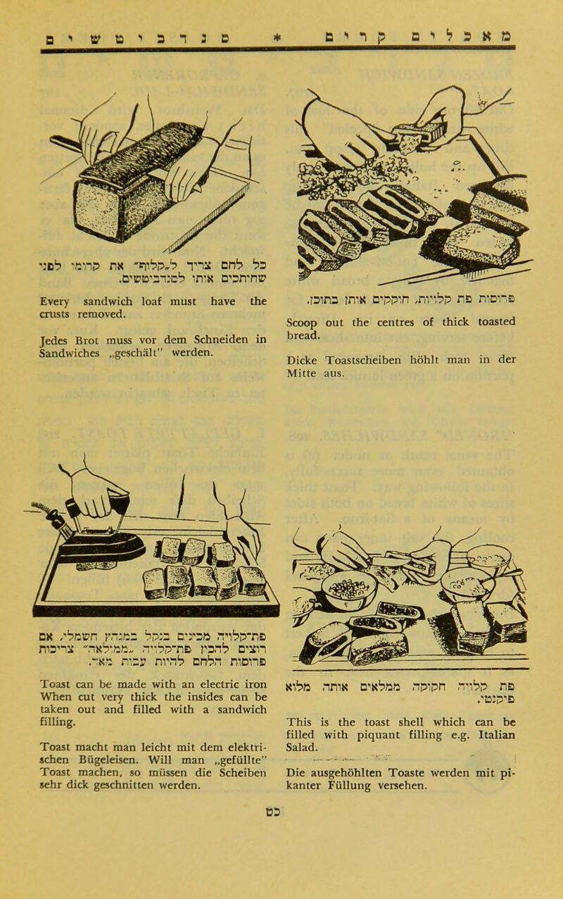 מאכלים קרים * ם : ד כ י ט ים ים כל לחם צריד ל״קלוף»' את הרומי לם:י שחיתכים אותו לפנדביטשים. Every sandwich loaf must have the crusts removed. Jedes Brot muss vor dem Schneiden in Sandwiches ״geschält” werden. פרוסית פת ללויות, חוללים אותן בתוכן. Scoop out the centres of thick toasted bread. Dicke Toastscheiben höhlt man in der Mitte aus. פת ללויה חלולה ממלאים אותה מלוא פ־לנטי. This is the toast shell which can be filled with piquant filling e.g. Italian Salad. Die ausgehöhlten Toaste werden mit pi- kanter Füllung versehen. Toast can be made with an electric iron When cut very thick the insides can be taken out and filled with a sandwich filling. Toast macht man leicht mit dem elektri- sehen Bügeleisen. Will man ״gefüllte” Toast machen, so müssen die Scheiben sehr dick geschnitten werden. כט