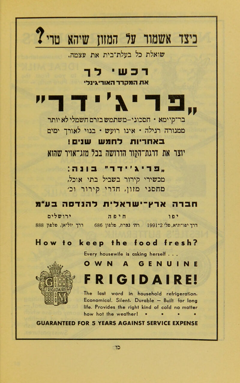 כיצד אשמח־ ע? המזו! שיהא טדי? שואלת כל בעלת־בית את עצמה. ד 3 ש י ל ר את המקרר האוריגינל■ פ דיג׳ י ד ד בר־קיימא • חסכוני-משתמש בזרם חשמלי־ לא יותר ממנורה רגילה • אינו רועש • בנוי לאורך ימים באחריות לחמש שבים! יוצר אה דוגת־ה7ןוו הדוושה בכל מזג־אויו שהוא  פ ד י \ ׳ י ד ד  בונה: מכשירי קירור בשביל בתי אוכל, מחסני מזון, חדרי קירור ו פ חברה ארץ־ישדאלית להנדסה בע״נו יפו חיפה ירושלים דרך יפו־ת״א, טל׳ 2־1991 רוד נדרת, טלפון 686 דרך יוליאן, טלפון 888 How to keep the food fresh? Every housewife is asking herself . . . OWN A GENUINE F R IGIDAIRE! The last word in household refrigeration. Economical. Silent• Durable — Built for long life. Provides the right kind of cold no matter how hot the weatherl • • • • GUARANTEED FOR 5 YEARS AGAINST SERVICE EXPENSE כו