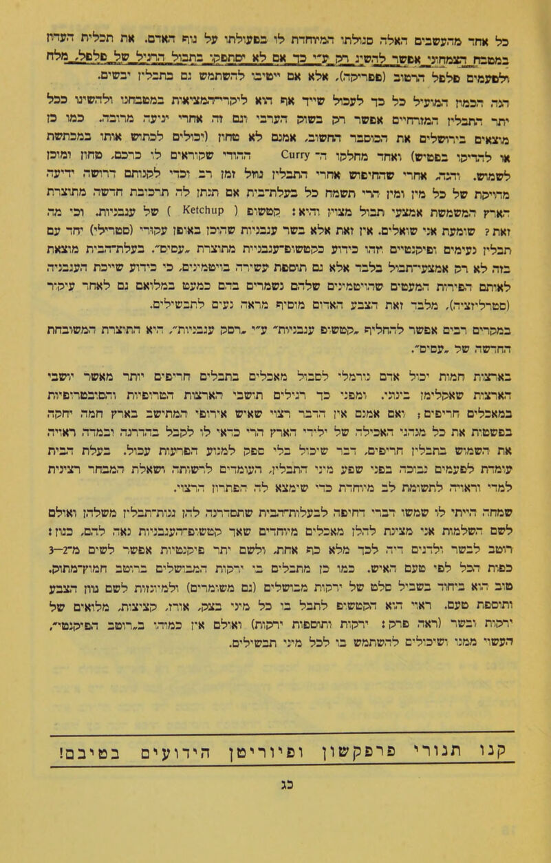 כל אחד מהעשבים האלה סגולתו המיוחדת לו בפעולתו על גזת האדם. את תכלית העדח במטבח הצמחוגי אפשר להשיג _רק ע״י כד אם לא יםתפקו בתכול הרגיל של פלפל, מלח לפעמים פלפל הרטוב (פפריקה), אלא אם ייטיב* להשתמש גם בתבלין יבשים. דגה הכמת המועיל כל כד לעכל שייד את היא ליקרי־המציאות במטבחנו ולהשיגו ככל יתר התבלין המזרחיים אפשר רק בשוק הערבי וגם זד. אחרי יגיעה מרובה. כמו כן מוצאים בירושלים את המוסבר החשוב, אמנם לא טחון (יכולים לכתוש אותו במכתשת או להדיקו בפטיש) ואחד מחלקו ד,־ Curry ההודי שקוראים לו כרכם, טחון ומוכן לשמוש. והנד אחרי שהחיפוש אחרי התבלין נוזל זמן רב וכדי לקנותם דרושה ידיעה מדויקת של כל מין ומין דדי תשמח כל בעלת־בית אם תנתן לה תרכובת חדשה מתוצרת הארץ המשמשת אמצעי תבול מצוין והיא: קטשום ( Ketchup ) של עגבניות. וכי מה זאת ? שומעת א:י שואלים. אין זאת אלא בשר עגבניות שהוכן באופן עקורי (סטרילי) יחד עם תבלין נעימים ופיקנטיים מהו כידוע כקטשום־עגבניית מתוצרת עפים. בעלת־הבית מוצאת בזה לא רק אמצעי־תבול בלבד אלא גם תוספת עשירה בויטמינים, כי כידוע שייכת העגבנייה לאיתם הסירות המעטים שהויטמינים שלהם נשמרים בד,ם כמעט במלואם גם לאחר עיקור (סטרליזציה), מלבד זאת הצבע האדום מוסיר מדאה נעים לתבשילים. במקרים רבים אפשר להחליר קטש־ם עגבניות ע״י רסק עגבניות, היא התוצרת המשובחת החדשה שק עפים. בארצות חמות יכול אדם נורמל* לסבול מאכלים בתבלים חריפים יותר מאשר יושבי הארצות שאקלימן בינוני. ומפני כד רגילים תושבי הארצות הטרופיות והסובטרופיות במאכלים חריפים; ואם אמנם אין הדבר רצוי שאיש אירופי המתישב בארץ חמה יחקה בפשטית את כל מנהגי האכילה של ילידי הארץ הרי כדאי לו לקבל בהדרגה ובמדד. ראויה את השמוש בתבלין חריפים, דבר שיכול בלי פפק למנוע הפרעות עכול. בעלת הבית עומדת לפעמים נבוכה בפני שפע מיני התבלין, העומדים לרשותה ושאלת המבחר רצינית למדי וראויה לתשומת לב מיוחדת כדי שימצא לה הפתרון הרצוי. שמחה הייתי ליו שמשו דברי דחיפה לבעלות־הבית שתסדרנה להן ננות־תבלין משלהן ואולם לשם השלמות אני מציינת להלן מאכלים מיוחדים שאד קטשופ-העגבניות נאה להם, כגון: רוטב לבשר ולדגים דיה לכד מלא כר אחת, ולשם יתר פיקנטיות אפשר לשים מ־2—3 כפות הכל לפי טעם האיש. כמו כן מתבלים ב* ירקות המבושלים ברוטב חמוץ־מתוק. טוב הוא ביחוד בשביל סלט של ירקות מבושלים (גם משומרים) ולמיונזות לשם מיון הצבע ותוספת טעם. ראוי הוא דקטשים לתבל בו כל מיני בצק, אורז, קציצות, מלואים של ירקות ובשר (ראה פרק ן ירקות ותוספות ירקות) ואולם אין כמוהו ב״דוטב הפיקנטי, העשוי ממני ושיכולים להשתמש בו לכל מיני תבשילים. קנו תנורי פ ר פ ק ש ו ן ופיוריטן הידועים בטיבם! כג