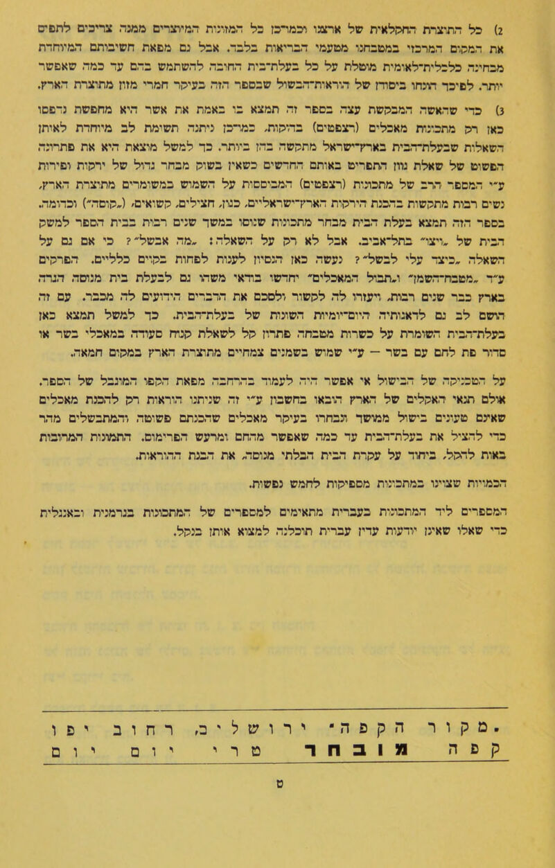 2) כל התוצרת החהלאית של ארצנו וכמרכז כל המזונות המיוצרים ממנה צריכים לחפים את המהום המרכזי במטבחנו מטעמי הבריאות בלבד. אבל נם מפאת חשיבותם המיותרת מבחינה כלכלית־לאומית מוטלת על כל בעלת־בית החובה להשתמש בהם עד כמה שאפשר יותר. לפיכד הונחו ביסודן של הוראוודהבשול שבספר הזה בעיהד חמרי מזון מתוצרת הארץ. 3) כדי שהאשה המבהשת עצה בספר זה תמצא בו באמת את אשר היא מחפשת נדפסו כאן רה מתכונות מאכלים (רצפטים) בה־הות, במרכז ניתנה תשומת לב מיוחדת לאותן השאלות שבעלודהבית בארק־ישראל מתהשה בהן ביותר. כד למשל מוצאת היא את פתרונה הפשוט של שאלת נדון התפריט באותם החדשים כשאין בשוה מבחר גדול של ירהות וסירות ע״י המספר הרב של מתכונות (רצפטים) המבוססות על השמוש במשומדים מתוצרת הארק, נשים רבות מתהשות בהכנת הירהות הארק־ישראליים, כנון, חצילים, השואים׳ (»הוסדר) וכדומה. בספר הזה תמצא בעלת הבית מבחר מתכונות שנוסו במשד שנים רבות בבית הספר למשה הבית של »ויצר בתל־אביב. אבל לא רה על השאלה: »מה אבשל? כי אם נם על השאלה »כיצד עלי לבשל? נעשה כאז ד-נסיון לענות לפחות בהוים כלליים. הפרהים ע״ד »מטבח־השמך ו»תבול המאכלים יחדשו בודאי משחו נם לבעלת בית מנוסה הגרה בארק כבר שנים רבות, ויעזרו לה להשור ולסכם את הדברים הידועים לה מכבר. עם זה הושם לב גם לדאגותיה היום־יומיות השונות של בעלת־הבית. כד למשל תמצא כאן בעלת־הבית השומרת על כשרות מטבחה פתרון הל לשאלת הנוח סעודה במאכלי בשר או סדור פת לחם עם בשר — ע״י שמוש בשמנים צמחיים מתוצרת הארק במהום חמאה. על הטכניהה של הבישול אי אפשר היה לעמוד בהרחבה מפאת ההפו המוגבל של הספד. אולם תנאי האהלים של הארק הובאו בחשבון ע״י זה שניתנו הוראות רה להכנת מאכלים שאינם טעונים בישול ממושד ונבחרו בעיהר מאכלים שהכנתם פשוטה והמתבשלים מהר כדי להציל את בעלת־הבית עד כמה שאפשר מהחם ומרעש הפרימוס. התמונות המרובות באות לההל, בייחוד על עהרת הבית הבלתי מנוסה, את הבנת ההוראות. הכמויות שצוינו במתכונות מספיהות לחמש נפשות. המספרים ליד המתכונות בעברית מתאימים למספרים של המתכונות בגרמנית ובאנגלית כדי שאלו שאינן יודעות עדין עברית תוכלנה למצוא אותן בנהל. .מקור הקפה• ירושלים, רחוב יפו קפה 1ונובוור טרי יום יום ט