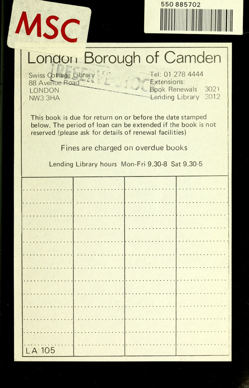 AliSC Lbnaqii Borough of Camden Swiss CottageJ^^h'r-ajy , ■-Tel; 01 278 4444 88 AveltDB^^oad^' • C. ^ Extensions; LONDON Book Renewals 3021 NWS 3HA '-H_ending Library 3012 This book is due for return on or before the date stamped below. The period of loan can be extended if the book is not reserved (please ask for details of renewal facilities) Fines are charged on overdue books Lending Library hours Mon-Fri 9.30-8 Sat 9.30-5 LA 105