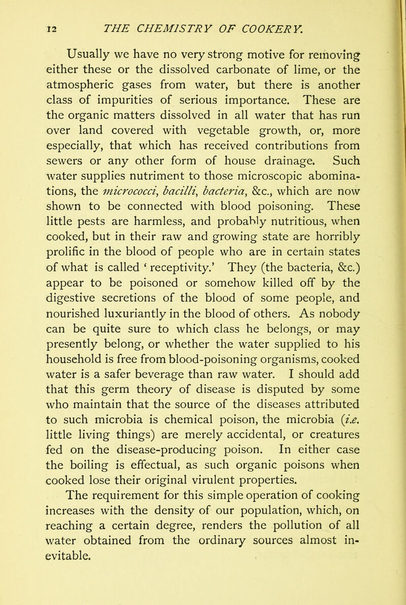 Usually we have no very strong motive for removing either these or the dissolved carbonate of lime, or the atmospheric gases from water, but there is another class of impurities of serious importance. These are the organic matters dissolved in all water that has run over land covered with vegetable growth, or, more especially, that which has received contributions from sewers or any other form of house drainage. Such water supplies nutriment to those microscopic abomina- tions, the micrococci, bacilli, bacteria, &c., which are now shown to be connected with blood poisoning. These little pests are harmless, and probably nutritious, when cooked, but in their raw and growing state are horribly prolific in the blood of people who are in certain states of what is called ‘ receptivity.’ They (the bacteria, &c.) appear to be poisoned or somehow killed off by the digestive secretions of the blood of some people, and nourished luxuriantly in the blood of others. As nobody can be quite sure to which class he belongs, or may presently belong, or whether the water supplied to his household is free from blood-poisoning organisms, cooked water is a safer beverage than raw water. I should add that this germ theory of disease is disputed by some who maintain that the source of the diseases attributed to such microbia is chemical poison, the microbia {i.e. little living things) are merely accidental, or creatures fed on the disease-producing poison. In either case the boiling is effectual, as such organic poisons when cooked lose their original virulent properties. The requirement for this simple operation of cooking increases with the density of our population, which, on reaching a certain degree, renders the pollution of all water obtained from the ordinary sources almost in- evitable.