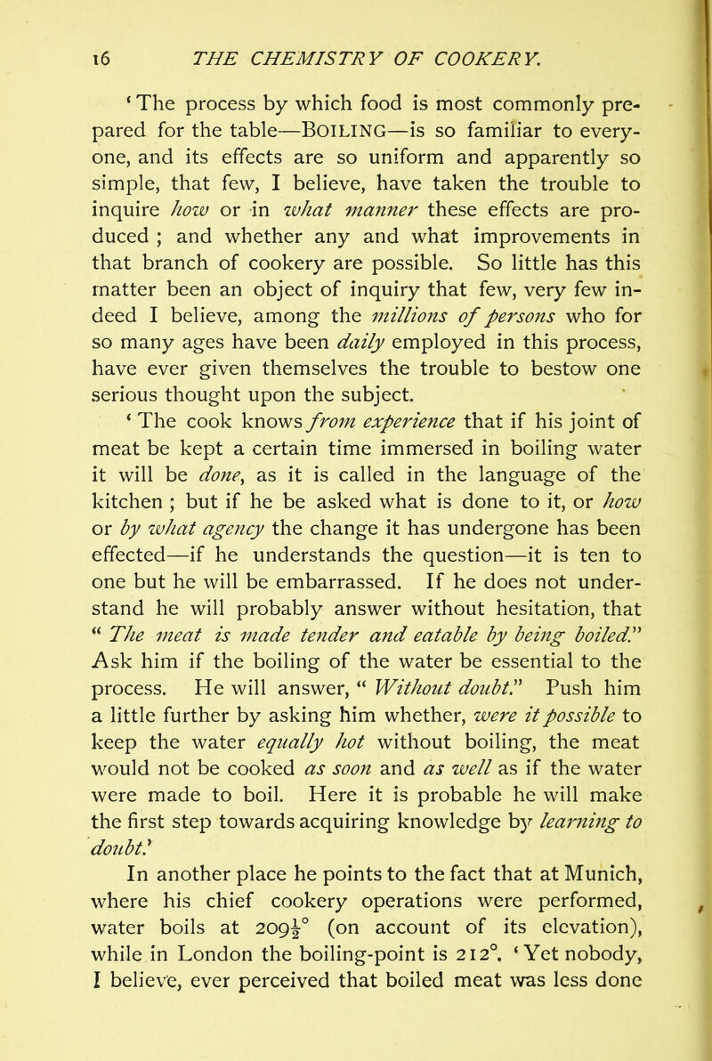 ‘ The process by which food is most commonly pre- pared for the table—BOILING—is so familiar to every- one, and its effects are so uniform and apparently so simple, that few, I believe, have taken the trouble to inquire how or in ivJiat manner these effects are pro- duced ; and whether any and what improvements in that branch of cookery are possible. So little has this matter been an object of inquiry that few, very few in- deed I believe, among the millions of persons who for so many ages have been daily employed in this process, have ever given themselves the trouble to bestow one serious thought upon the subject. ‘ The cook knows from experience that if his joint of meat be kept a certain time immersed in boiling water it will be done^ as it is called in the language of the kitchen ; but if he be asked what is done to it, or how or by what agency the change it has undergone has been effected—if he understands the question—it is ten to one but he will be embarrassed. If he does not under- stand he will probably answer without hesitation, that “ The meat is made tender and eatable by being boiledP Ask him if the boiling of the water be essential to the process. He will answer, “ Without doubtP Push him a little further by asking him whether, were it possible to keep the water equally hot without boiling, the meat would not be cooked as soon and as well as if the water were made to boil. Here it is probable he will make the first step towards acquiring knowledge by learning to doubtl In another place he points to the fact that at Munich, where his chief cookery operations were performed, water boils at 209^° (on account of its elevation), while in London the boiling-point is 212°. ‘Yet nobody, I believe, ever perceived that boiled meat was less done