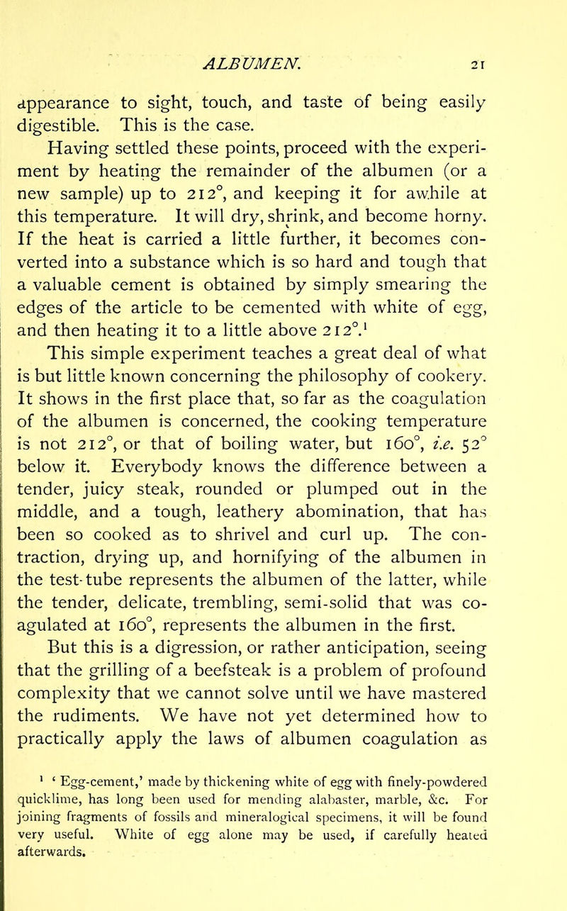 appearance to sight, touch, and taste of being easily digestible. This is the case. Having settled these points, proceed with the experi- ment by heating the remainder of the albumen (or a new sample) up to 212°, and keeping it for awhile at this temperature. It will dry, shrink, and become horny. If the heat is carried a little further, it becomes con- verted into a substance which is so hard and tough that a valuable cement is obtained by simply smearing the edges of the article to be cemented with white of egg, and then heating it to a little above 212°.* i This simple experiment teaches a great deal of what I is but little known concerning the philosophy of cookery. ! It shows in the first place that, so far as the coagulation i of the albumen is concerned, the cooking temperature 1 is not 212°, or that of boiling water, but 160°, z.e. 52 ? below it. Everybody knows the difference between a tender, juicy steak, rounded or plumped out in the middle, and a tough, leathery abomination, that has been so cooked as to shrivel and curl up. The con- traction, drying up, and hornifying of the albumen in ■ the test-tube represents the albumen of the latter, while ‘ the tender, delicate, trembling, semi-solid that was co- agulated at 160°, represents the albumen in the first. But this is a digression, or rather anticipation, seeing that the grilling of a beefsteak is a problem of profound complexity that we cannot solve until we have mastered the rudiments. We have not yet determined how to practically apply the laws of albumen coagulation as ' ‘ Egg-cement,’ made by thickening white of egg with finely-powdered quicklime, has long been used for mending alabaster, marble, &c. For joining fragments of fossils and mineralogical specimens, it will be found very useful. White of egg alone may be used, if carefully healed afterwards.