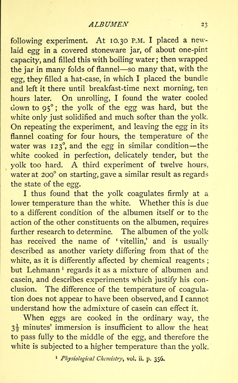 following experiment. At 10.30 P.M. I placed a new- laid egg in a covered stoneware jar, of about one-pint capacity, and filled this with boiling water; then wrapped the jar in many folds of flannel—so many that, with the egg, they filled a hat-case, in which I placed the bundle and left it there until breakfast-time next morning, ten hours later. On unrolling, I found the water cooled down to 95°; the yolk of the egg was hard, but the white only just solidified and much softer than the yolk. On repeating the experiment, and leaving the egg in its j flannel coating for four hours, the temperature of the water was 123°, and the egg in similar condition—the I white cooked in perfection, delicately tender, but the I yolk too hard. A third experiment of twelve hours, water at 200° on starting, gave a similar result as regards ; the state of the egg. I thus found that the yolk coagulates firmly at a lower temperature than the white. Whether this is due to a different condition of the albumen itself or to the action of the other constituents on the albumen, requires further research to determine. The albumen of the yolk has received the name of ‘ vitellin,’ and is usually described as another variety differing from that of the white, as it is differently affected by chemical reagents ; but Lehmann ^ regards it as a mixture of albumen and casein, and describes experiments which justify his con- clusion. The difference of the temperature of coagula- tion does not appear to have been observed, and I cannot understand how the admixture of casein can effect it. When eggs are cooked in the ordinary way, the 3^ minutes’ immersion is insufficient to allow the heat to pass fully to the middle of the egg, and therefore the white is subjected to a higher temperature than the yolk. ^ Physiological Chemistry^ vol. ii. p. 356.