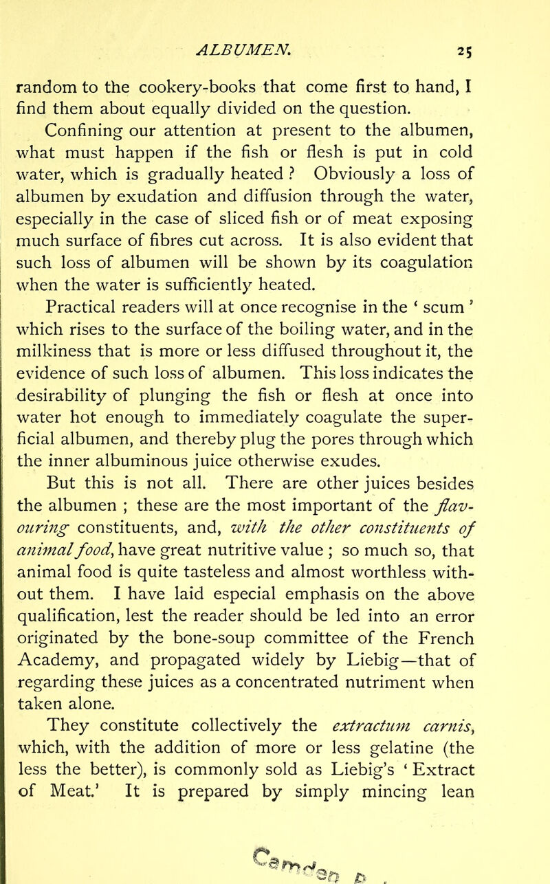 random to the cookery-books that come first to hand, I find them about equally divided on the question. Confining our attention at present to the albumen, what must happen if the fish or flesh is put in cold water, which is gradually heated 1 Obviously a loss of albumen by exudation and diffusion through the water, especially in the case of sliced fish or of meat exposing much surface of fibres cut across. It is also evident that such loss of albumen will be shown by its coagulation I when the water is sufficiently heated. I Practical readers will at once recognise in the ‘ scum ’ I which rises to the surface of the boiling water, and in the I milkiness that is more or less diffused throughout it, the evidence of such loss of albumen. This loss indicates the desirability of plunging the fish or flesh at once into water hot enough to immediately coagulate the super- ' ficial albumen, and thereby plug the pores through which ; the inner albuminous juice otherwise exudes. But this is not all. There are other juices besides the albumen ; these are the most important of the flav- ouring constituents, and, with the other constituents of animal food^ have great nutritive value ; so much so, that . animal food is quite tasteless and almost worthless with- out them. I have laid especial emphasis on the above qualification, lest the reader should be led into an error originated by the bone-soup committee of the French Academy, and propagated widely by Liebig—that of regarding these juices as a concentrated nutriment when taken alone. They constitute collectively the extractimi carnis^ which, with the addition of more or less gelatine (the less the better), is commonly sold as Liebig’s ‘ Extract of Meat’ It is prepared by simply mincing lean