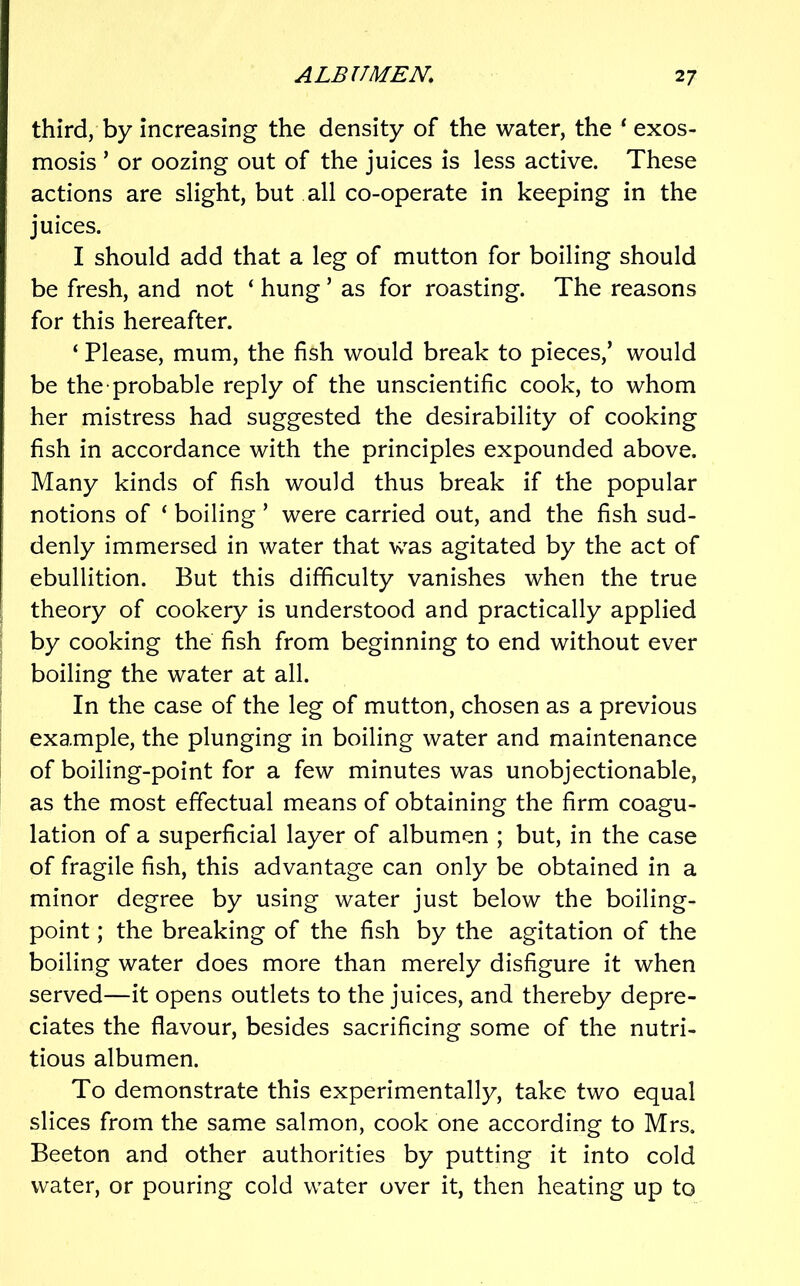 third, by increasing the density of the water, the ‘ exos- mosis ’ or oozing out of the juices is less active. These actions are slight, but all co-operate in keeping in the juices. I should add that a leg of mutton for boiling should be fresh, and not ‘ hung ’ as for roasting. The reasons for this hereafter. ‘ Please, mum, the fish would break to pieces,’ would be the probable reply of the unscientific cook, to whom her mistress had suggested the desirability of cooking fish in accordance with the principles expounded above. Many kinds of fish would thus break if the popular notions of ‘ boiling ’ were carried out, and the fish sud- denly immersed in water that was agitated by the act of ebullition. But this difficulty vanishes when the true theory of cookery is understood and practically applied by cooking the fish from beginning to end without ever boiling the water at all. In the case of the leg of mutton, chosen as a previous example, the plunging in boiling water and maintenance of boiling-point for a few minutes was unobjectionable, as the most effectual means of obtaining the firm coagu- lation of a superficial layer of albumen ; but, in the case of fragile fish, this advantage can only be obtained in a minor degree by using water just below the boiling- point ; the breaking of the fish by the agitation of the boiling water does more than merely disfigure it when served—it opens outlets to the juices, and thereby depre- ciates the flavour, besides sacrificing some of the nutri- tious albumen. To demonstrate this experimentally, take two equal slices from the same salmon, cook one according to Mrs, Beeton and other authorities by putting it into cold water, or pouring cold water over it, then heating up to