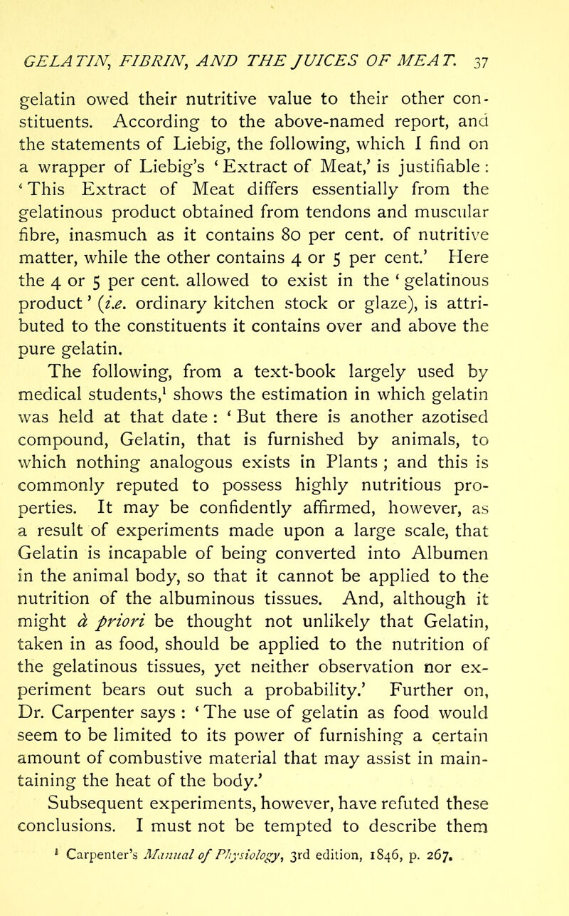 gelatin owed their nutritive value to their other con- stituents. According to the above-named report, and the statements of Liebig, the following, which I find on a wrapper of Liebig’s ‘ Extract of Meat,’ is justifiable : ‘ This Extract of Meat differs essentially from the gelatinous product obtained from tendons and muscular fibre, inasmuch as it contains 80 per cent, of nutritive matter, while the other contains 4 or 5 per cent’ Here the 4 or 5 per cent allowed to exist in the ‘ gelatinous product ’ {i.e. ordinary kitchen stock or glaze), is attri- buted to the constituents it contains over and above the pure gelatin. The following, from a text-book largely used by medical students,' shows the estimation in which gelatin was held at that date : ‘ But there is another azotised compound. Gelatin, that is furnished by animals, to which nothing analogous exists in Plants ; and this is commonly reputed to possess highly nutritious pro- perties. It may be confidently affirmed, however, as a result of experiments made upon a large scale, that Gelatin is incapable of being converted into Albumen in the animal body, so that it cannot be applied to the nutrition of the albuminous tissues. And, although it might a priori be thought not unlikely that Gelatin, taken in as food, should be applied to the nutrition of the gelatinous tissues, yet neither observation nor ex- periment bears out such a probability.’ Further on, Dr. Carpenter says : ‘ The use of gelatin as food would seem to be limited to its power of furnishing a certain amount of combustive material that may assist in main- taining the heat of the body.’ Subsequent experiments, however, have refuted these conclusions. I must not be tempted to describe them ^ Carpenter’s Manual of Physiology, 3rd edition, 1846, p. 267,