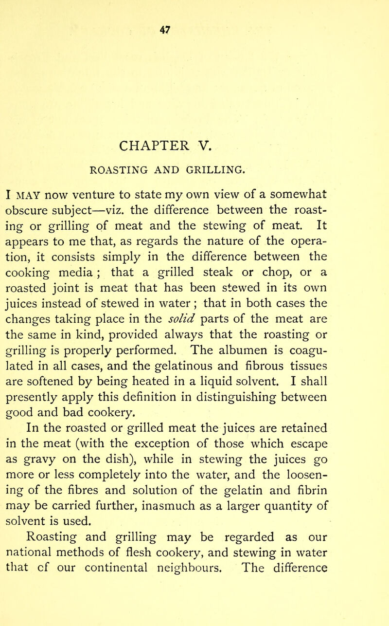 CHAPTER V. ROASTING AND GRILLING. I MAY now venture to state my own view of a somewhat obscure subject—viz. the difference between the roast- ing or grilling of meat and the stewing of meat. It appears to me that, as regards the nature of the opera- tion, it consists simply in the difference between the cooking media; that a grilled steak or chop, or a roasted joint is meat that has been stewed in its own juices instead of stewed in water; that in both cases the changes taking place in the solid parts of the meat are the same in kind, provided always that the roasting or grilling is properly performed. The albumen is coagu- lated in all cases, and the gelatinous and fibrous tissues are softened by being heated in a liquid solvent. I shall presently apply this definition in distinguishing between good and bad cookery. In the roasted or grilled meat the juices are retained in the meat (with the exception of those which escape as gravy on the dish), while in stewing the juices go more or less completely into the water, and the loosen- ing of the fibres and solution of the gelatin and fibrin may be carried further, inasmuch as a larger quantity of solvent is used. Roasting and grilling may be regarded as our national methods of flesh cookery, and stewing in water that cf our continental neighbours. The difference