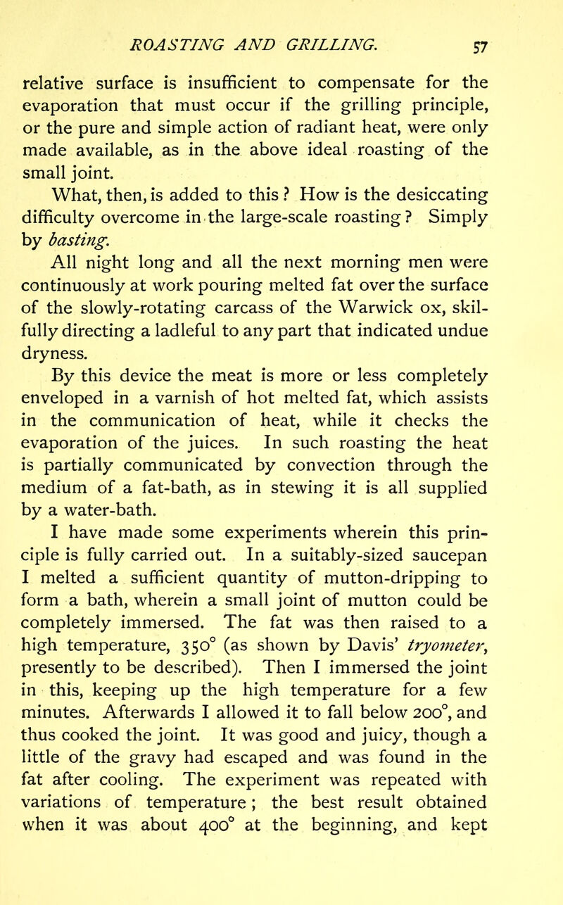 relative surface is insufficient to compensate for the evaporation that must occur if the grilling principle, or the pure and simple action of radiant heat, were only made available, as in the above ideal roasting of the small joint. What, then, is added to this } How is the desiccating difficulty overcome in the large-scale roasting? Simply by basting. All night long and all the next morning men were continuously at work pouring melted fat over the surface of the slowly-rotating carcass of the Warwick ox, skil- fully directing a ladleful to any part that indicated undue dryness. By this device the meat is more or less completely enveloped in a varnish of hot melted fat, which assists in the communication of heat, while it checks the evaporation of the juices. In such roasting the heat is partially communicated by convection through the medium of a fat-bath, as in stewing it is all supplied by a water-bath. I have made some experiments wherein this prin- ciple is fully carried out. In a suitably-sized saucepan I melted a sufficient quantity of mutton-dripping to form a bath, wherein a small joint of mutton could be completely immersed. The fat was then raised to a high temperature, 350° (as shown by Davis’ tryonieter^ presently to be described). Then I immersed the joint in this, keeping up the high temperature for a few minutes. Afterwards I allowed it to fall below 200°, and thus cooked the joint. It was good and juicy, though a little of the gravy had escaped and was found in the fat after cooling. The experiment was repeated with variations of temperature; the best result obtained when it was about 400° at the beginning, and kept