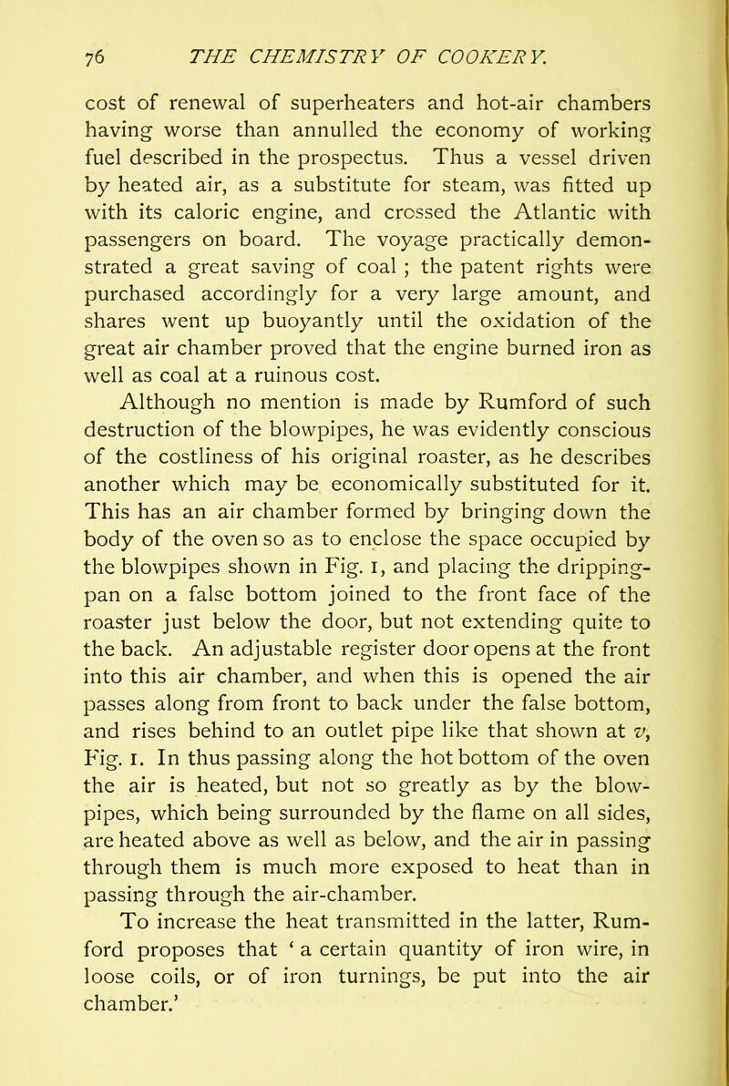 cost of renewal of superheaters and hot-air chambers having worse than annulled the economy of working fuel described in the prospectus. Thus a vessel driven by heated air, as a substitute for steam, was fitted up with its caloric engine, and crossed the Atlantic with passengers on board. The voyage practically demon- strated a great saving of coal ; the patent rights were purchased accordingly for a very large amount, and shares went up buoyantly until the oxidation of the great air chamber proved that the engine burned iron as well as coal at a ruinous cost. Although no mention is made by Rumford of such destruction of the blowpipes, he was evidently conscious of the costliness of his original roaster, as he describes another which may be economically substituted for it. This has an air chamber formed by bringing down the body of the oven so as to enclose the space occupied by the blowpipes shown in Fig. i, and placing the dripping- pan on a false bottom joined to the front face of the roaster just below the door, but not extending quite to the back. An adjustable register door opens at the front into this air chamber, and when this is opened the air passes along from front to back under the false bottom, and rises behind to an outlet pipe like that shown at Fig. I. In thus passing along the hot bottom of the oven the air is heated, but not so greatly as by the blow- pipes, which being surrounded by the flame on all sides, are heated above as well as below, and the air in passing through them is much more exposed to heat than in passing through the air-chamber. To increase the heat transmitted in the latter. Rum- ford proposes that ‘ a certain quantity of iron wire, in loose coils, or of iron turnings, be put into the air chamber.’