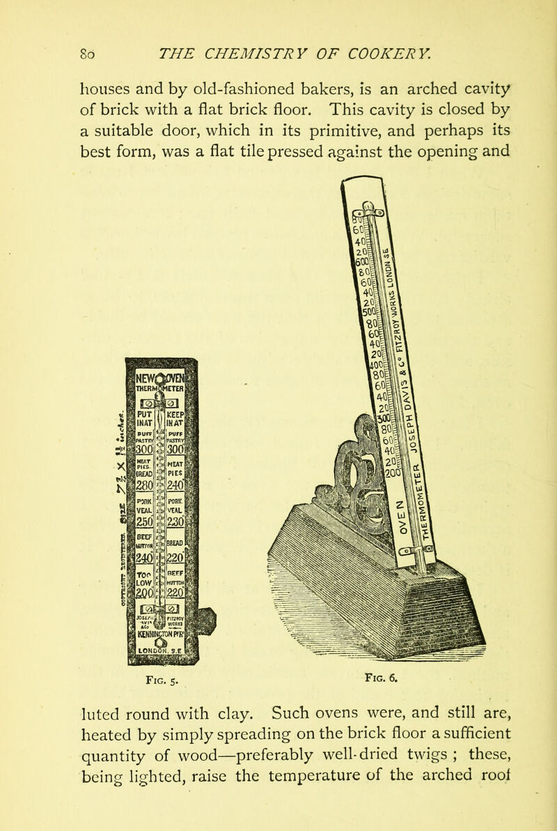 houses and by old-fashioned bakers, is an arched cavity of brick with a flat brick floor. This cavity is closed by a suitable door, which in its primitive, and perhaps its best form, was a flat tile pressed against the opening and luted round with clay. Such ovens were, and still are, heated by simply spreading on the brick floor a sufficient quantity of wood—preferably well-dried twigs ; these, being lighted, raise the temperature of the arched root
