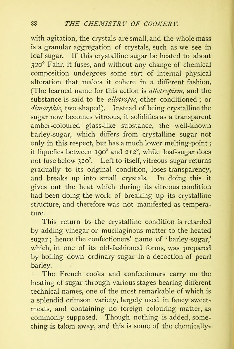 with agitation, the crystals are small, and the whole mass is a granular aggregation of crystals, such as we see in loaf sugar. If this crystalline sugar be heated to about 320° Fahr. it fuses, and without any change of chemical composition undergoes some sort of internal physical alteration that makes it cohere in a different fashion. (The learned name for this action is allotropism^ and the substance is said to be allotropiCy other conditioned ; or dimorphiCy two-shaped). Instead of being crystalline the sugar now becomes vitreous, it solidifies as a transparent amber-coloured glass-like substance, the well-known barley-sugar, which differs from crystalline sugar not only in this respect, but has a much lower melting-point; it liquefies between 190° and 212°, while loaf-sugar does not fuse below 320°. Left to itself, vitreous sugar returns gradually to its original condition, loses transparency, and breaks up into small crystals. In doing this it gives out the heat which during its vitreous condition had been doing the work of breaking up its crystalline structure, and therefore was not manifested as tempera- ture. This return to the crystalline condition is retarded by adding vinegar or mucilaginous matter to the heated sugar; hence the confectioners’ name of ‘ barley-sugar,’ which, in one of its old-fashioned forms, was prepared by boiling down ordinary sugar in a decoction of pearl barley. The French cooks and confectioners carry on the heating of sugar through various stages bearing different technical names, one of the most remarkable of which is a splendid crimson variety, largely used in fancy sweet- meats, and containing no foreign colouring matter, as commonly supposed. Though nothing is added, some- thing is taken away, and this is some of the chemically-