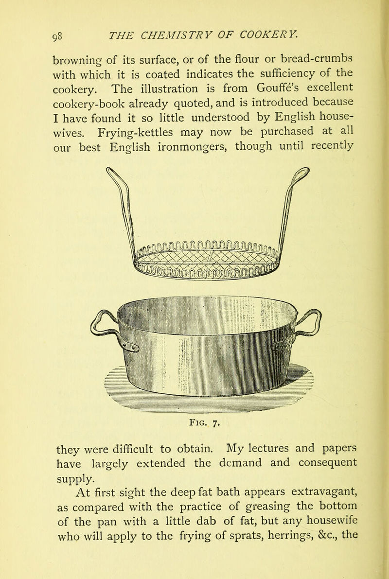 browning of its surface, or of the flour or bread-crumbs with which it is coated indicates the sufficiency of the cookery. The illustration is from Gouffe’s excellent cookery-book already quoted, and is introduced because I have found it so little understood by English house- wives. Frying-kettles may now be purchased at all our best English ironmongers, though until recently they were difficult to obtain. My lectures and papers have largely extended the demand and consequent supply. At first sight the deep fat bath appears extravagant, as compared with the practice of greasing the bottom of the pan with a little dab of fat, but any housewife who will apply to the frying of sprats, herrings, &c., the