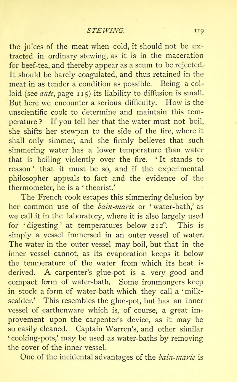 the juices of the meat when cold, it should not be ex- tracted in ordinary stewing, as it is in the maceration for beef-tea, and thereby appear as a scum to be rejected.- It should be barely coagulated, and thus retained in the meat in as tender a condition as possible. Being a col- loid (see page 115) its liability to diffusion is small. But here we encounter a serious difficulty. How is the unscientific cook to determine and maintain this tem- perature ? If you tell her that the water must not boil, she shifts her stewpan to the side of the fire, where it shall only simmer, and she firmly believes that such simmering water has a lower temperature than water that is boiling violently over the fire. ‘ It stands to reason ’ that it must be so, and if the experimental philosopher appeals to fact and the evidence of the thermometer, he is a ‘ theorist.’ The French cook escapes this simmering delusion by her common use of the bain-marie or ‘ water-bath,’ as we call it in the laboratory, where it is also largely used for ‘digesting’ at temperatures below 212°. This is simply a vessel immersed in an outer vessel of water. The water in the outer vessel may boil, but that in the inner vessel cannot, as its evaporation keeps it below the temperature of the water from which its heat is derived. A carpenter’s glue-pot is a very good and compact form of water-bath. Some ironmongers keep in stock a form of water-bath which they call a ‘ milk- scalder.’ This resembles the glue-pot, but has an inner vessel of earthenware which is, of course, a great im- provement upon the carpenter’s device, as it may be so easily cleaned. Captain Warren’s, and other similar ‘ cooking-pots,’ may be used as water-baths by removing the cover of the inner vessel. One of the incidental advantages of the bain-marie is