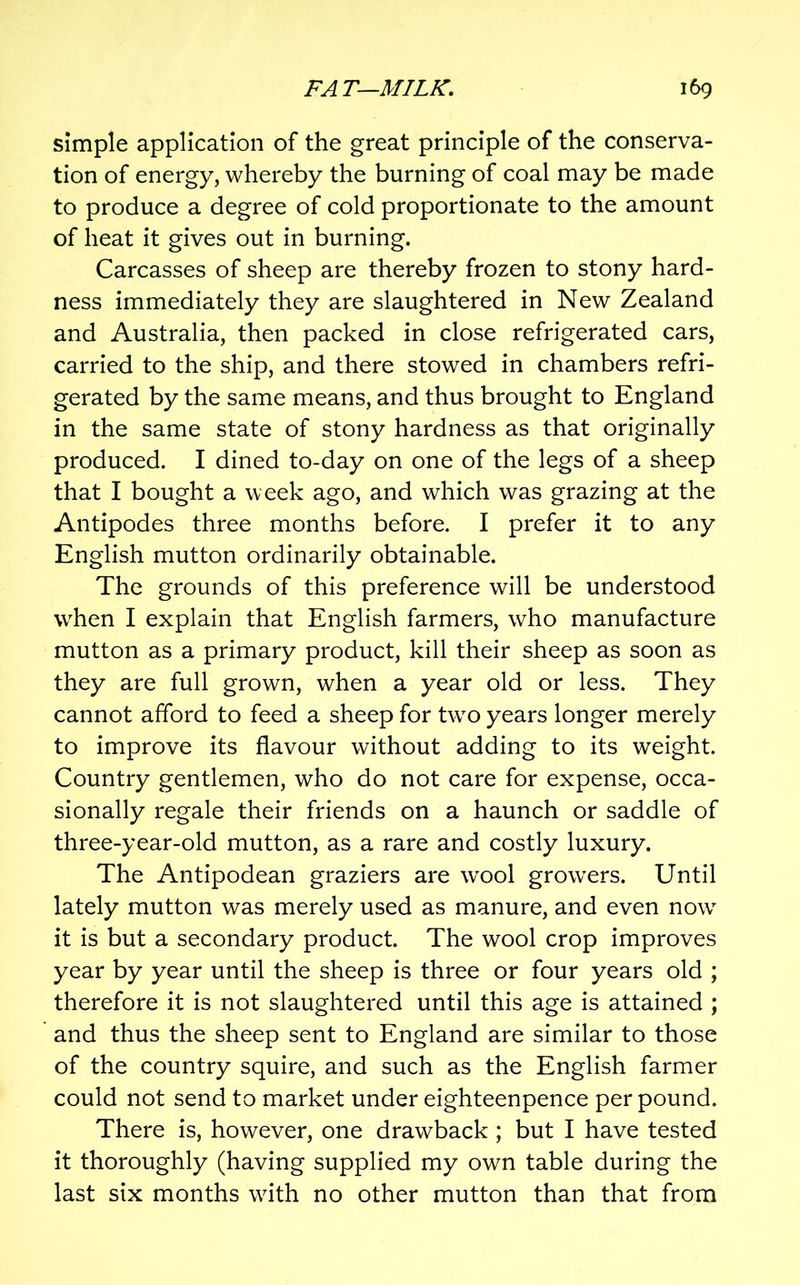 Simple application of the great principle of the conserva- tion of energy, whereby the burning of coal may be made to produce a degree of cold proportionate to the amount of heat it gives out in burning. Carcasses of sheep are thereby frozen to stony hard- ness immediately they are slaughtered in New Zealand and Australia, then packed in close refrigerated cars, carried to the ship, and there stowed in chambers refri- gerated by the same means, and thus brought to England in the same state of stony hardness as that originally produced. I dined to-day on one of the legs of a sheep that I bought a week ago, and which was grazing at the Antipodes three months before. I prefer it to any English mutton ordinarily obtainable. The grounds of this preference will be understood when I explain that English farmers, who manufacture mutton as a primary product, kill their sheep as soon as they are full grown, when a year old or less. They cannot afford to feed a sheep for two years longer merely to improve its flavour without adding to its weight. Country gentlemen, who do not care for expense, occa- sionally regale their friends on a haunch or saddle of three-year-old mutton, as a rare and costly luxury. The Antipodean graziers are wool growers. Until lately mutton was merely used as manure, and even now it is but a secondary product. The wool crop improves year by year until the sheep is three or four years old ; therefore it is not slaughtered until this age is attained ; and thus the sheep sent to England are similar to those of the country squire, and such as the English farmer could not send to market under eighteenpence per pound. There is, however, one drawback ; but I have tested it thoroughly (having supplied my own table during the last six months with no other mutton than that from