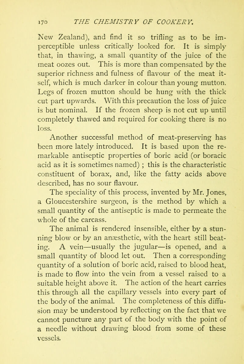 New Zealand), and find it so trifling as to be im- perceptible unless critically looked for. It is simply that, in thawing, a small quantity of the juice of the meat oozes out. This is more than compensated by the superior richness and fulness of flavour of the meat it- self, which is much darker in colour than young mutton. Legs of frozen mutton should be hung with the thick cut part upwards. With this precaution the loss of juice is but nominal. If the frozen sheep is not cut up until completely thawed and required for cooking there is no loss. Another successful method of meat-preserving has been more lately introduced. It is based upon the re- markable antiseptic properties of boric acid (or boracic acid as it is sometimes named) ; this is the characteristic constituent of borax, and, like the fatty acids above described, has no sour flavour. The speciality of this process, invented by Mr. Jones, a Gloucestershire surgeon, is the method by which a small quantity of the antiseptic is made to permeate the whole of the carcass. The animal is rendered insensible, either by a stun- ning blow or by an an,'esthetic, with the heart still beat- ing. A vein—usually the jugular—is opened, and a small quantity of blood let out. Then a corresponding quantity of a solution of boric acid, raised to blood heat, is made to flow into the vein from a vessel raised to a suitable height above it. The action of the heart carries this through all the capillary vessels into every part of the body of the animal. The completeness of this diffu- sion may be understood by reflecting on the fact that we cannot puncture any part of the body with the point of a needle without drawing blood from some of these vessels.
