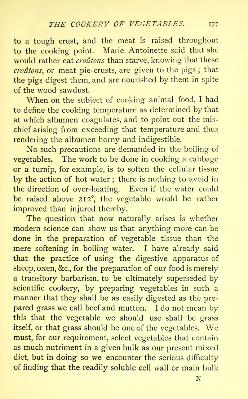 to a tough crust, and the meat is raised throughout to the cooking point. Marie Antoinette said that she would rather eat croiitons than starve, knowing that these crotUons, or meat pie-crusts, are given to the pigs ; that the pigs digest them, and are nourished by them in spite of the wood sawdust. When on the subject of cooking animal food, I had to define the cooking temperature as determined by that at which albumen coagulates, and to point out the mis- chief arising from exceeding that temperature and thus rendering the albumen horny and indigestible. No such precautions are demanded in the boiling of vegetables. The work to be done in cooking a cabbage or a turnip, for example, is to soften the cellular tissue by the action of hot water; there is nothing to avoid in the direction of over-heating. Even if the water could be raised above 212°, the vegetable would be rather improved than injured thereby. The question that now naturally arises is whether modern science can show us that anything more can be done in the preparation of vegetable tissue than the mere softening in boiling water. I have already said that the practice of using the digestive apparatus of sheep, oxen, &c., for the preparation of our food is merely a transitory barbarism, to be ultimately superseded by scientific cookery, by preparing vegetables in such a manner that they shall be as easily digested as the pre- pared grass we call beef and mutton. I do not mean by this that the vegetable we should use shall be grass itself, or that grass should be one of the vegetables. We must, for our requirement, select vegetables that contain as much nutriment in a given bulk as our present mixed diet, but in doing so we encounter the serious difficulty of finding that the readily soluble cell wall or main bulk N
