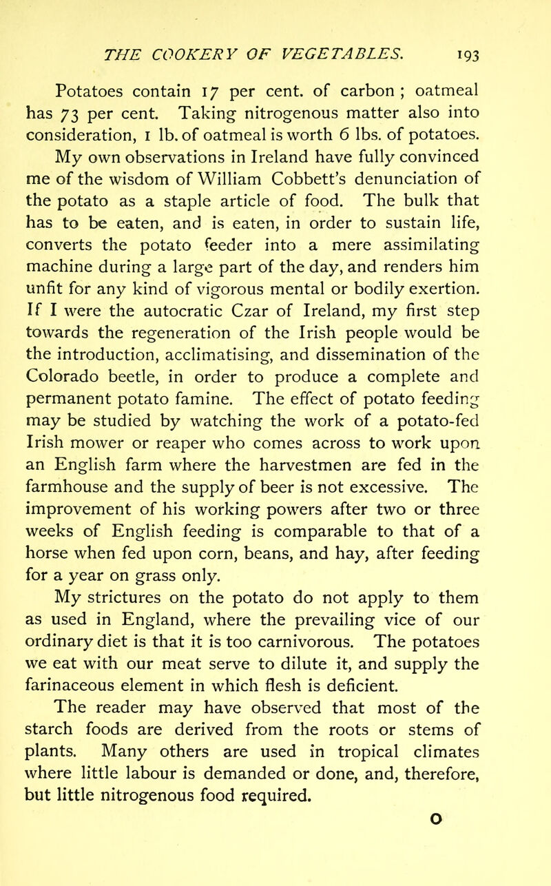 Potatoes contain 17 per cent, of carbon ; oatmeal has 73 per cent. Taking nitrogenous matter also into consideration, i lb. of oatmeal is worth 6 lbs. of potatoes. My own observations in Ireland have fully convinced me of the wisdom of William Cobbett’s denunciation of the potato as a staple article of food. The bulk that has to be eaten, and is eaten, in order to sustain life, converts the potato feeder into a mere assimilating machine during a largo part of the day, and renders him unfit for any kind of vigorous mental or bodily exertion. If I were the autocratic Czar of Ireland, my first step towards the regeneration of the Irish people would be the introduction, acclimatising, and dissemination of the Colorado beetle, in order to produce a complete and permanent potato famine. The effect of potato feeding may be studied by watching the work of a potato-fed Irish mower or reaper who comes across to work upon an English farm where the harvestmen are fed in the farmhouse and the supply of beer is not excessive. The improvement of his working powers after two or three weeks of English feeding is comparable to that of a horse when fed upon corn, beans, and hay, after feeding for a year on grass only. My strictures on the potato do not apply to them as used in England, where the prevailing vice of our ordinary diet is that it is too carnivorous. The potatoes we eat with our meat serve to dilute it, and supply the farinaceous element in which flesh is deficient. The reader may have observed that most of the starch foods are derived from the roots or stems of plants. Many others are used in tropical climates where little labour is demanded or done, and, therefore, but little nitrogenous food required. O