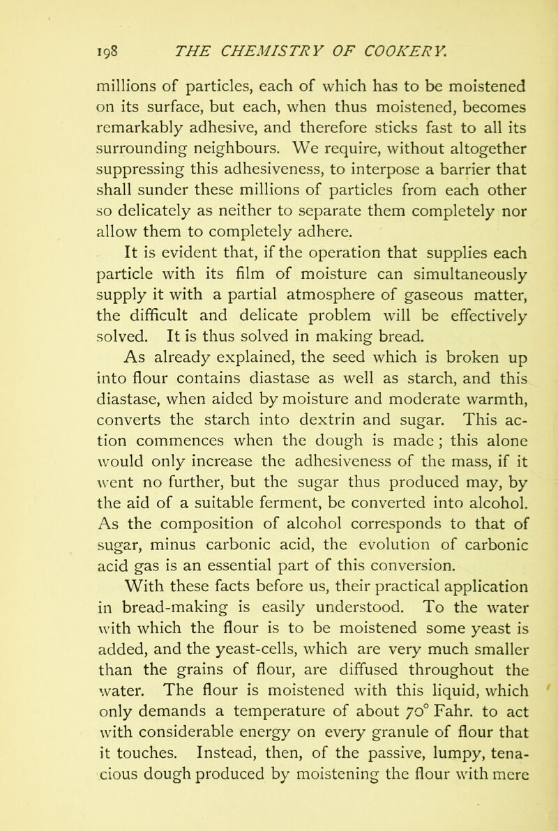 millions of particles, each of which has to be moistened on its surface, but each, when thus moistened, becomes remarkably adhesive, and therefore sticks fast to all its surrounding neighbours. We require, without altogether suppressing this adhesiveness, to interpose a barrier that shall sunder these millions of particles from each other so delicately as neither to separate them completely nor allow them to completely adhere. It is evident that, if the operation that supplies each particle with its film of moisture can simultaneously supply it with a partial atmosphere of gaseous matter, the difficult and delicate problem will be effectively solved. It is thus solved in making bread. As already explained, the seed which is broken up into flour contains diastase as well as starch, and this diastase, when aided by moisture and moderate warmth, converts the starch into dextrin and sugar. This ac- tion commences when the dough is made ; this alone would only increase the adhesiveness of the mass, if it went no further, but the sugar thus produced may, by the aid of a suitable ferment, be converted into alcohol. As the composition of alcohol corresponds to that of sugar, minus carbonic acid, the evolution of carbonic acid gas is an essential part of this conversion. With these facts before us, their practical application in bread-making is easily understood. To the water with which the flour is to be moistened some yeast is added, and the yeast-cells, which are very much smaller than the grains of flour, are diffused throughout the water. The flour is moistened with this liquid, which only demands a temperature of about 70° Fahr. to act with considerable energy on every granule of flour that it touches. Instead, then, of the passive, lumpy, tena- cious dough produced by moistening the flour with mere