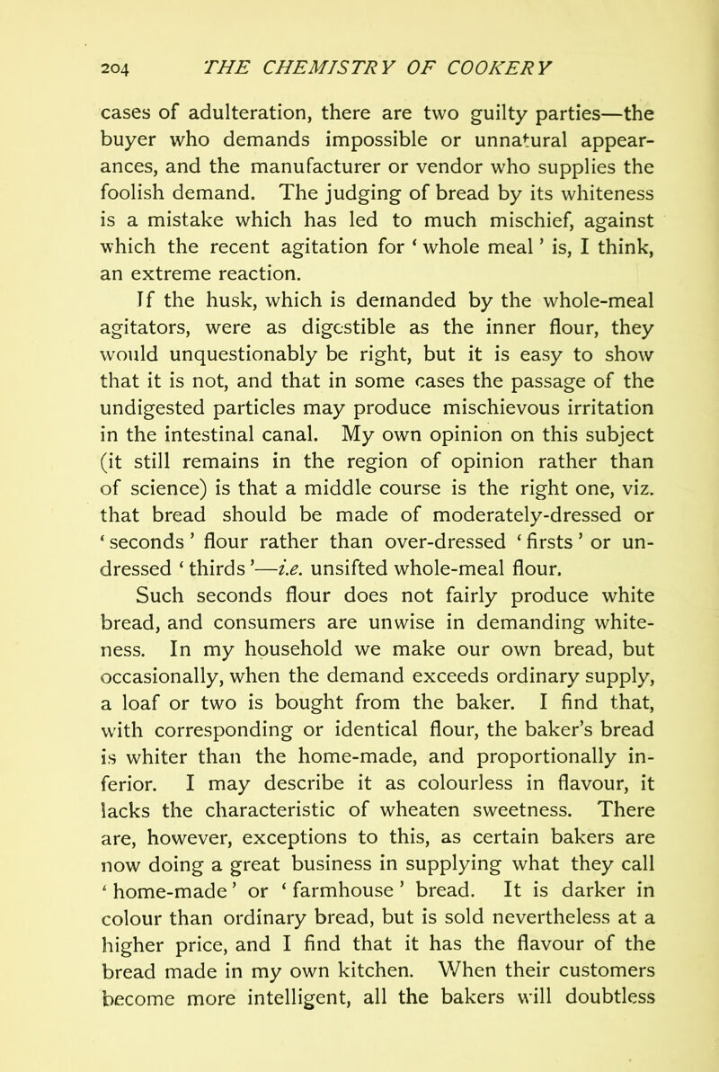 cases of adulteration, there are two guilty parties—the buyer who demands impossible or unnatural appear- ances, and the manufacturer or vendor who supplies the foolish demand. The judging of bread by its whiteness is a mistake which has led to much mischief, against which the recent agitation for ‘ whole meal ’ is, I think, an extreme reaction. Tf the husk, which is demanded by the whole-meal agitators, were as digestible as the inner flour, they would unquestionably be right, but it is easy to show that it is not, and that in some cases the passage of the undigested particles may produce mischievous irritation in the intestinal canal. My own opinion on this subject (it still remains in the region of opinion rather than of science) is that a middle course is the right one, viz. that bread should be made of moderately-dressed or ‘ seconds ’ flour rather than over-dressed ‘ firsts ’ or un- dressed ‘ thirds ’—i.e. unsifted whole-meal flour. Such seconds flour does not fairly produce white bread, and consumers are unwise in demanding white- ness. In my household we make our own bread, but occasionally, when the demand exceeds ordinary supply, a loaf or two is bought from the baker. I find that, with corresponding or identical flour, the baker’s bread is whiter than the home-made, and proportionally in- ferior. I may describe it as colourless in flavour, it lacks the characteristic of wheaten sweetness. There are, however, exceptions to this, as certain bakers are now doing a great business in supplying what they call ' home-made ’ or ‘ farmhouse ’ bread. It is darker in colour than ordinary bread, but is sold nevertheless at a higher price, and I find that it has the flavour of the bread made in my own kitchen. When their customers become more intelligent, all the bakers will doubtless