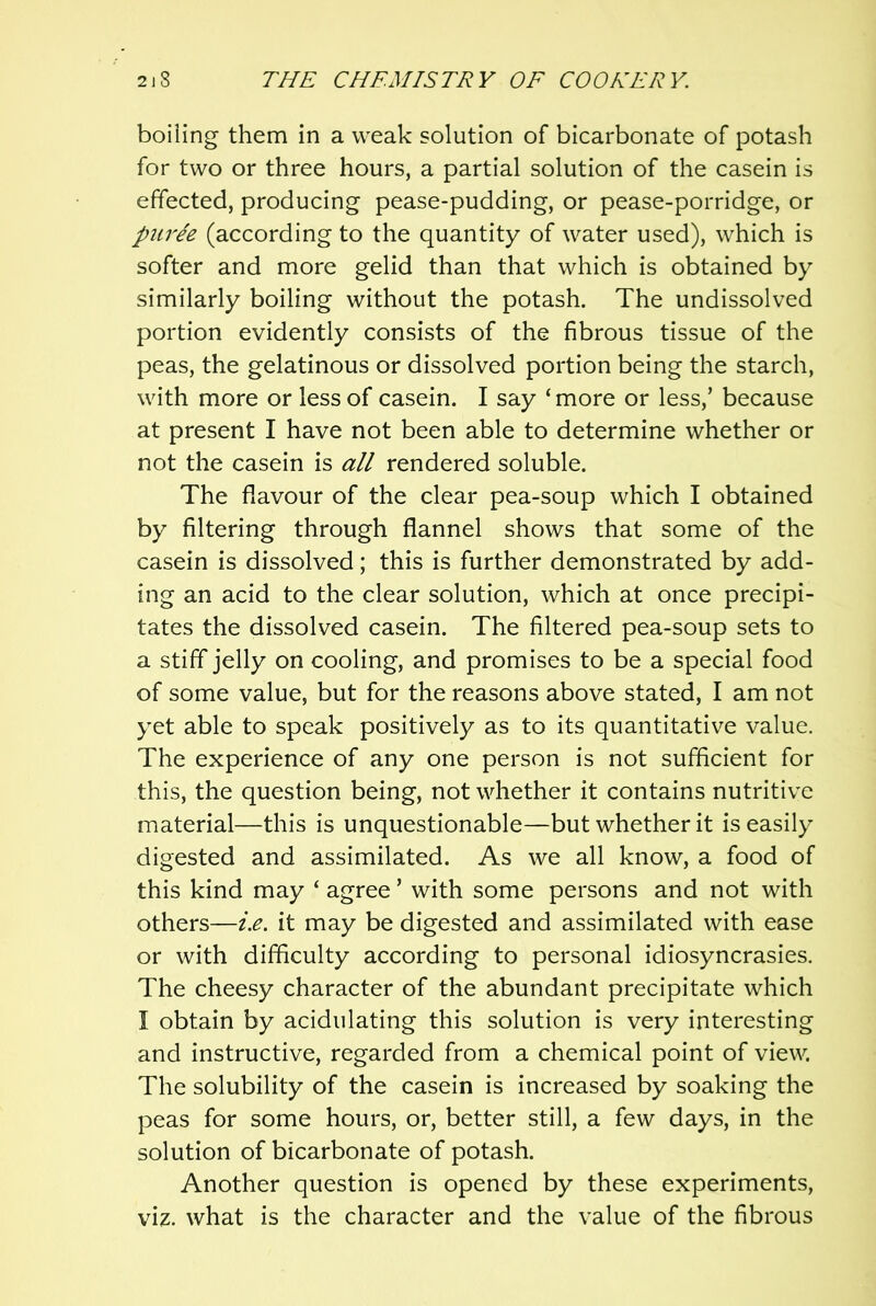 boiling them in a weak solution of bicarbonate of potash for two or three hours, a partial solution of the casein is effected, producing pease-pudding, or pease-porridge, or puree (according to the quantity of water used), which is softer and more gelid than that which is obtained by similarly boiling without the potash. The undissolved portion evidently consists of the fibrous tissue of the peas, the gelatinous or dissolved portion being the starch, with more or less of casein. I say ‘ more or less,’ because at present I have not been able to determine whether or not the casein is all rendered soluble. The flavour of the clear pea-soup which I obtained by filtering through flannel shows that some of the casein is dissolved; this is further demonstrated by add- ing an acid to the clear solution, which at once precipi- tates the dissolved casein. The filtered pea-soup sets to a stiff jelly on cooling, and promises to be a special food of some value, but for the reasons above stated, I am not yet able to speak positively as to its quantitative value. The experience of any one person is not sufficient for this, the question being, not whether it contains nutritive material—this is unquestionable—but whether it is easily digested and assimilated. As we all know, a food of this kind may ‘ agree ’ with some persons and not with others—i.e. it may be digested and assimilated with ease or with difficulty according to personal idiosyncrasies. The cheesy character of the abundant precipitate which I obtain by acidulating this solution is very interesting and instructive, regarded from a chemical point of view. The solubility of the casein is increased by soaking the peas for some hours, or, better still, a few days, in the solution of bicarbonate of potash. Another question is opened by these experiments, viz. what is the character and the value of the fibrous