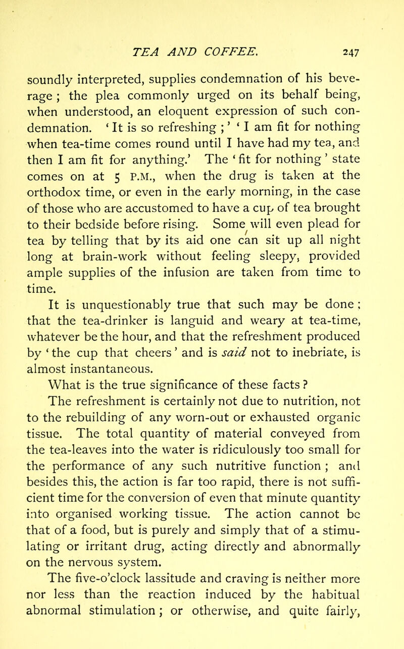 soundly interpreted, supplies condemnation of his beve- rage ; the plea commonly urged on its behalf being, when understood, an eloquent expression of such con- demnation. ‘ It is so refreshing ; ’ ‘ I am fit for nothing when tea-time comes round until I have had my tea, and then I am fit for anything.’ The ‘ fit for nothing ’ state comes on at 5 P.M., when the drug is taken at the orthodox time, or even in the early morning, in the case of those who are accustomed to have a cup of tea brought to their bedside before rising. Some will even plead for tea by telling that by its aid one can sit up all night long at brain-work without feeling sleepy, provided ample supplies of the infusion are taken from time to time. It is unquestionably true that such may be done : that the tea-drinker is languid and weary at tea-time, whatever be the hour, and that the refreshment produced by ‘ the cup that cheers ’ and is said not to inebriate, is almost instantaneous. What is the true significance of these facts ? The refreshment is certainly not due to nutrition, not to the rebuilding of any worn-out or exhausted organic tissue. The total quantity of material conveyed from the tea-leaves into the water is ridiculously too small for the performance of any such nutritive function ; and besides this, the action is far too rapid, there is not suffi- cient time for the conversion of even that minute quantity into organised working tissue. The action cannot be that of a food, but is purely and simply that of a stimu- lating or irritant drug, acting directly and abnormally on the nervous system. The five-o’clock lassitude and craving is neither more nor less than the reaction induced by the habitual abnormal stimulation ; or otherwise, and quite fairly,