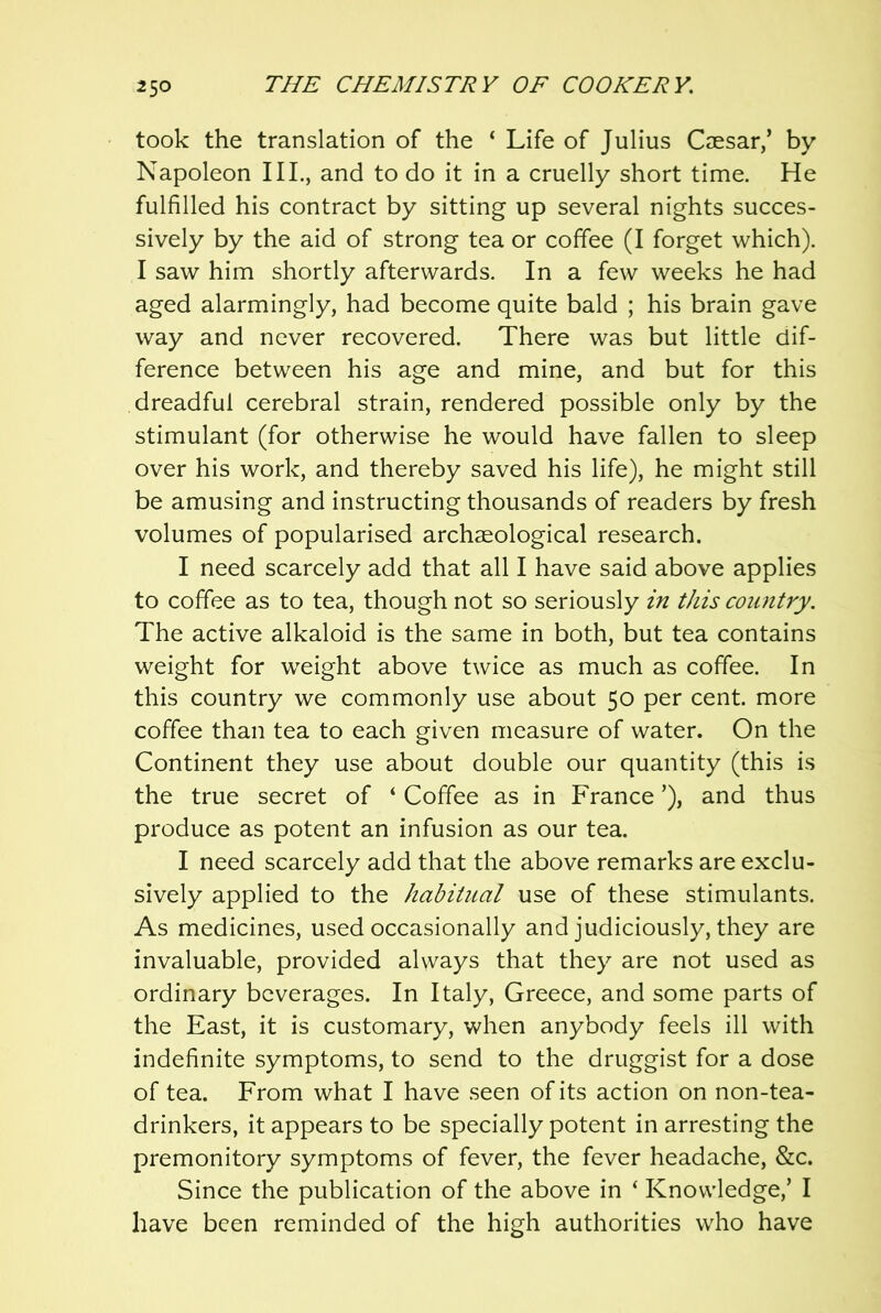 took the translation of the ‘ Life of Julius Caesar/ by Napoleon III., and to do it in a cruelly short time. He fulfilled his contract by sitting up several nights succes- sively by the aid of strong tea or coffee (I forget which). I saw him shortly afterwards. In a few weeks he had aged alarmingly, had become quite bald ; his brain gave way and never recovered. There was but little dif- ference between his age and mine, and but for this dreadful cerebral strain, rendered possible only by the stimulant (for otherwise he would have fallen to sleep over his work, and thereby saved his life), he might still be amusing and instructing thousands of readers by fresh volumes of popularised archaeological research. I need scarcely add that all I have said above applies to coffee as to tea, though not so seriously in this country. The active alkaloid is the same in both, but tea contains weight for weight above twice as much as coffee. In this country we commonly use about 50 per cent, more coffee than tea to each given measure of water. On the Continent they use about double our quantity (this is the true secret of ‘ Coffee as in France ’), and thus produce as potent an infusion as our tea. I need scarcely add that the above remarks are exclu- sively applied to the habitual use of these stimulants. As medicines, used occasionally and judiciously, they are invaluable, provided always that they are not used as ordinary beverages. In Italy, Greece, and some parts of the East, it is customary, when anybody feels ill with indefinite symptoms, to send to the druggist for a dose of tea. From what I have seen of its action on non-tea- drinkers, it appears to be specially potent in arresting the premonitory symptoms of fever, the fever headache, &c. Since the publication of the above in ‘ Knowledge,’ I have been reminded of the high authorities who have