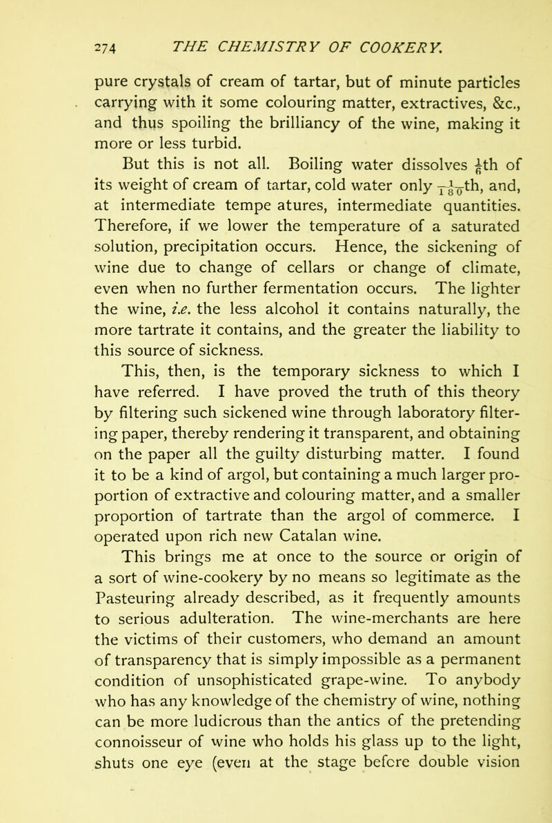 pure crystals of cream of tartar, but of minute particles carrying with it some colouring matter, extractives, &c., and thus spoiling the brilliancy of the wine, making it more or less turbid. But this is not all. Boiling water dissolves ^th of its weight of cream of tartar, cold water only j-^^th, and, at intermediate tempe atures, intermediate quantities. Therefore, if we lower the temperature of a saturated solution, precipitation occurs. Hence, the sickening of wine due to change of cellars or change of climate, even when no further fermentation occurs. The lighter the wine, i.e. the less alcohol it contains naturally, the more tartrate it contains, and the greater the liability to this source of sickness. This, then, is the temporary sickness to which I have referred. I have proved the truth of this theory by filtering such sickened wine through laboratory filter- ing paper, thereby rendering it transparent, and obtaining on the paper all the guilty disturbing matter. I found it to be a kind of argol, but containing a much larger pro- portion of extractive and colouring matter, and a smaller proportion of tartrate than the argol of commerce. I operated upon rich new Catalan wine. This brings me at once to the source or origin of a sort of wine-cookery by no means so legitimate as the Pasteuring already described, as it frequently amounts to serious adulteration. The wine-merchants are here the victims of their customers, who demand an amount of transparency that is simply impossible as a permanent condition of unsophisticated grape-wine. To anybody who has any knowledge of the chemistry of wine, nothing can be more ludicrous than the antics of the pretending connoisseur of wine who holds his glass up to the light, shuts one eye (even at the stage before double vision