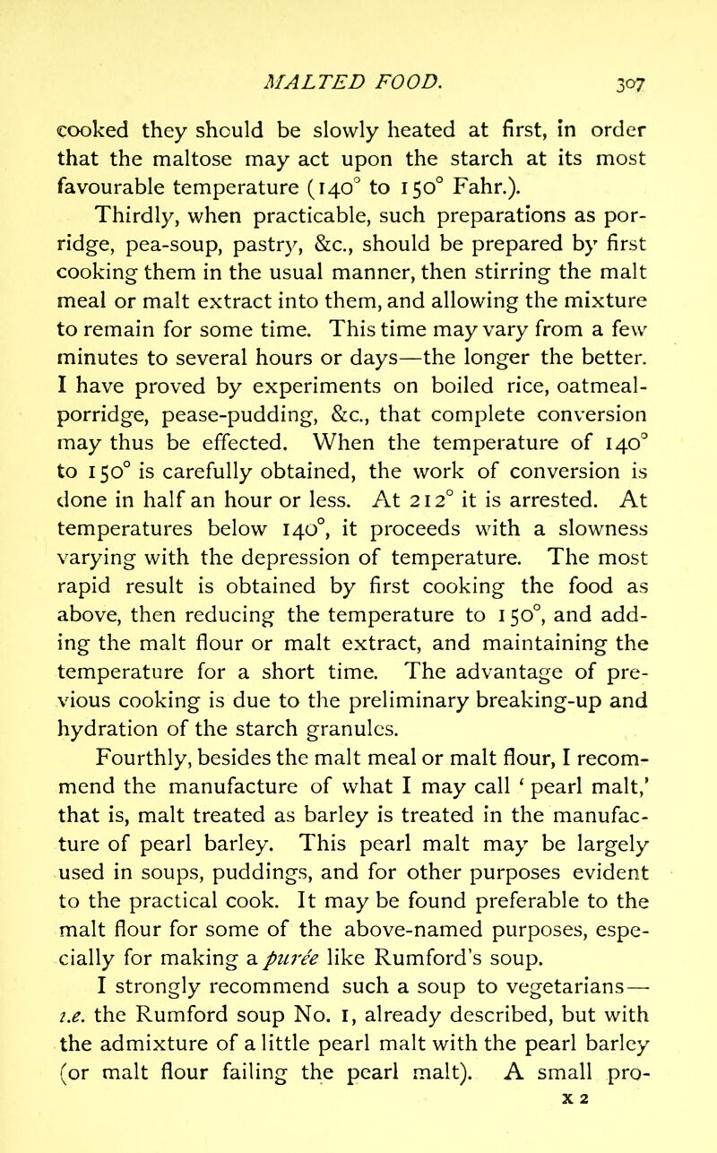 cooked they should be slowly heated at first, in order that the maltose may act upon the starch at its most favourable temperature (140'' to 150° Fahr.). Thirdly, when practicable, such preparations as por- ridge, pea-soup, pastry, &c., should be prepared by first cooking them in the usual manner, then stirring the malt meal or malt extract into them, and allowing the mixture to remain for some time. This time may vary from a few minutes to several hours or days—the longer the better. I have proved by experiments on boiled rice, oatmeal- porridge, pease-pudding, &c., that complete conversion may thus be effected. When the temperature of 140'^ to 150° is carefully obtained, the work of conversion is done in half an hour or less. At 212° it is arrested. At temperatures below 140°, it proceeds with a slowness varying with the depression of temperature. The most rapid result is obtained by first cooking the food as above, then reducing the temperature to 150°, and add- ing the malt flour or malt extract, and maintaining the temperature for a short time. The advantage of pre- vious cooking is due to the preliminary breaking-up and hydration of the starch granules. Fourthly, besides the malt meal or malt flour, I recom- mend the manufacture of what I may call ‘ pearl malt,’ that is, malt treated as barley is treated in the manufac- ture of pearl barley. This pearl malt may be largely used in soups, puddings, and for other purposes evident to the practical cook. It may be found preferable to the malt flour for some of the above-named purposes, espe- cially for making a puree like Rumford’s soup. I strongly recommend such a soup to vegetarians—■ i.e. the Rumford soup No. i, already described, but with the admixture of a little pearl malt with the pearl barley (or malt flour failing the pearl malt). A small pro- X 2