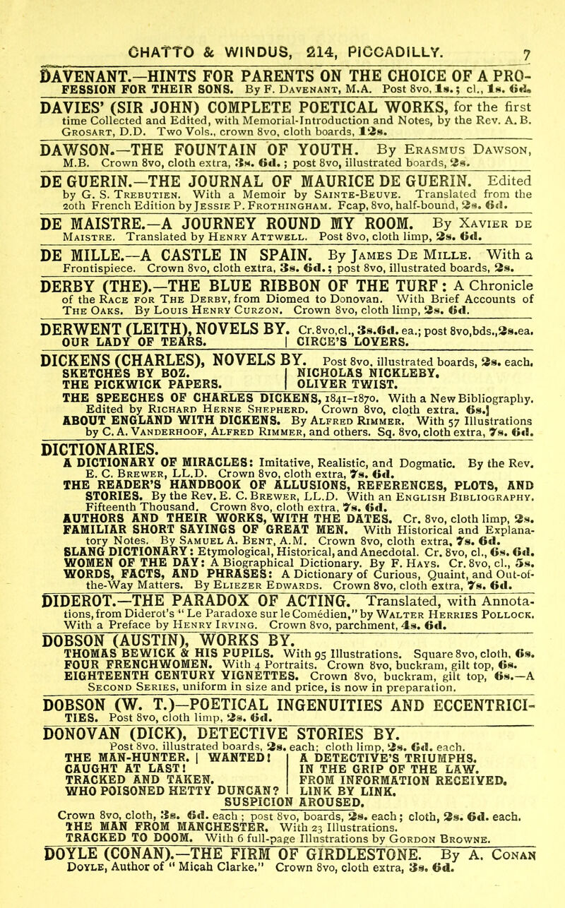 DAVENANT.-HINTS FOR PARENTS ON THE CHOICE OF A PRO- FESSION FOR THEIR SONS. By F. Davenant, M.A, Post 8vo, la.; cl., In*. <»A, DAVIES’ (SIR JOHN) COMPLETE POETICAL WORKS, for the first time Collected and Edited, with Memorial-Introduction and Notes, by the Rev. A. B, Grosart, D.D. Two Vols., crown 8vo, cloth boards, DAWSON.-THE FOUNTAIN OF YOUTH. By Erasmus Dawson, M.B. Crown 8vo, cloth extra, 6d.; post 8vo, illustrated boards, DE GUERIN.-THE JOURNAL OF MAURICE DE GUERIN. Edited by G. S. Trebutien. With a Memoir by Sainte-Beuve. Translated from the 20th French Edition by Jessie P. Frothingham. Fcap, 8vo, half-bound, 2^. 6tl. DE MAISTRE.-A JOURNEY ROUND MY ROOM. By Xavier de Maistre. Translated by Henry Attwell. Post 8vo, cloth limp, 3s. Gd. DE MILLE.-A CASTLE IN SPAIN. By James De Mille. With a Frontispiece. Crown 8vo, cloth extra, 3s. 6d.; post 8vo, illustrated boards, 3s. DERBY (THE).-THE BLUE RIBBON OF THE TURF: A Chronicle of the Race for The Derby, from Diomed to Donovan. With Brief Accounts of The Oaks. By Louis Henry Curzon, Crown 8vo, cloth limp, 3s. Gtl. DERWENT (LEITH), NOVELS BY. Cr.8vo,cl., 3s.6d. ea.; post 8vo,bds.,3s.ea. OUR LADY OF TEARS. | CIRCE’S LOVERS. DICKENS (CHARLES), NOVELS BY. Post 8vo, illustrated boards, 3s. each, SKETCHES BY BOZ. | NICHOLAS NICKLEBY. THE PICKWICK PAPERS. | OLIVER TWIST. THE SPEECHES OP CHARLES DICKENS, 1841-1870. With a New Bibliography. Edited by Richard Herne Shepherd. Crown 8vo, cloth extra. Gs,! ABOUT ENGLAND WITH DICKENS. By Alfred Rimmer. ’ With 57 Illustrations by C. A. Vanderhoof, Alfred Rimmer, and others. Sq. 8vo, cloth extra, 7s. Gd. DICTIONARIES. A DICTIONARY OF MIRACLES: Imitative, Realistic, and Dogmatic. By the Rev. E. C. Brewer, LL.D. Crown 8vo, cloth extra, 7s. G«l. THE READER’S HANDBOOK OP ALLUSIONS, REFERENCES, PLOTS, AND STORIES. By the Rev. E. C. Brewer, LL.D. With an English Bibliography. Fifteenth Thousand. Crown 8vo, cloth extra, 7s. Gd. AUTHORS AND THEIR WORKS, WITH THE DATES. Cr. 8vo, cloth limp, 3.s. FAMILIAR SHORT SAYINGS OF GREAT MEN. With Historical and Explana- tory Notes. By Samuel A. Bent, A.M. Crown 8vo, cloth extra, 7s. Gd. SLANG DICTIONARY: Etymological, Historical, and Anecdotal. Cr. 8vo, cl., Gs. Gd. WOMEN OF THE DAY: A Biographical Dictionary. By F. Hays. Cr. 8vo, cl., 5s. WORDS, FACTS, AND PHRASES: A Dictionary of Curious, Quaint, and Out-of- the-Way Matters. By Eliezer Edwards. Crown 8vo, cloth extra, 7s. Gd. DIDEROT.—THE PARADOX OF ACTING. Translated, with Annota- tions, from Diderot’s “Le Paradoxe sur leComedien,”by Walter Herries Pollock. With a Preface by Henry Irving. Crown 8vo, parchment, 4s. Gd. DOBSON (AUSTIN), WORKS BY: THOMAS BEWICK & HIS PUPILS. With 95 Illustrations. Square 8vo, cloth, Cs. FOUR FRENCHWOMEN. With 4 Portraits. Crown 8vo, buckram, gilt top, Gs. EIGHTEENTH CENTURY VIGNETTES. Crown 8vo, buckram, gilt top, Gs.—A Second Series, uniform in size and price, is now in preparation. DOBSON (W. T.)-POETICAL INGENUITIES AND ECCENTRICI- TIES. Post 8vo, cloth limp, 3s. Gd. DONOVAN (DICK), DETECTIVE STORIES BY. Post Svo. hlustrated boards, 3s. each; cloth limp, 3s. Gd. each. THE MAN-HUNTER. 1 WANTED 1 CAUGHT AT LAST! TRACKED AND TAKEN. WHO POISONED HETTY DUNCAN? SUSPICION AROUSED. A DETECTIVE’S TRIUMPHS. IN THE GRIP OP THE LAW. FROM INFORMATION RECEIVED, LINK BY LINK. Crown 8vo, cloth, 3s. Gd. each ; post 8vo, boards, 3s. each; cloth, 3s, Gd. each. THE MAN FROM MANCHESTER. With 23 Illustrations. TRACKED TO DOOM. With 6 full-page Illustrations by Gordon Browne. DOYLE (CONAN).—THE FIRM OF GIRDLESTONE. By A. Conan Doyle, Author of “ Micah Clarke.” Crown 8vo, cloth extra, 3s. Gd.