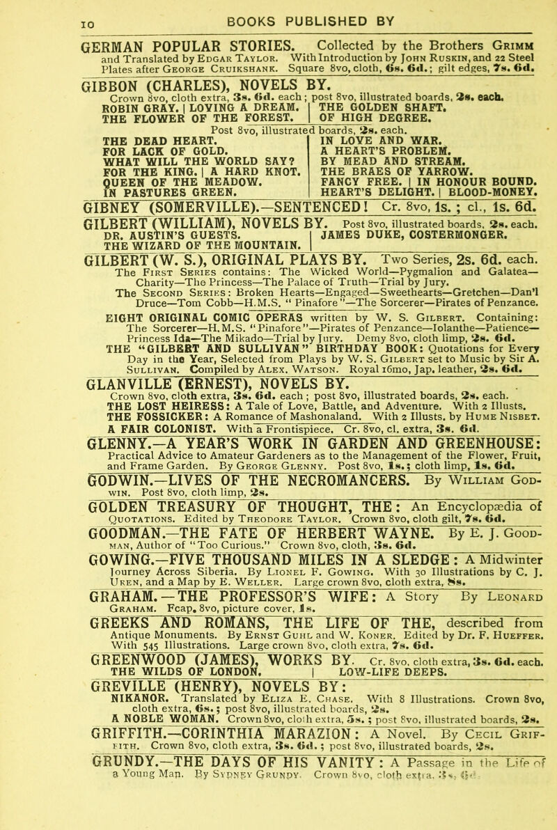 GERMAN POPULAR STORIES. . Collected by the Brothers Grimm and Translated by Edgar Taylor. With Introduction by John RusKiN.and 22 Steel Plates after George Cruikshank. Square 8vo, cloth, Cs. 6cl.; gilt edges, 7». 6d, GIBBON (CHARLES), NOVELS BY. Crown 8vo, cloth extra, 3s. Oil. each ; post 8vo, illustrated boards. 58s. each. ROBIN GRAY. | LOVING A DREAM. 1 THE GOLDEN SHAFT. THE FLOWER OF THE FOREST. | OF HIGH DEGREE. THE DEAD HEART. FOR LACK OF GOLD. WHAT WILL THE WORLD SAY? FOR THE KING. | A HARD KNOT. QUEEN OF THE MEADOW. IN PASTURES GREEN. Post 8vo, illustrated boards, tjs. each. IN LOVE AND WAR. A HEART’S PROBLEM. BY MEAD AND STREAM. THE BRAES 0F YARROW. FANCY FREE. | IN HONOUR BOUND. HEART’S DELIGHT. | BLOOD-MONEY. GIBNEY (SOMERVILLE).-SENTENCED I Cr. 8vo, Is.; cl., Is. 6d. GILBERT (WILLIAM), NOVELS BY. PostSvo, illustrated boards. 2». each. DR. AUSTIN’S GUESTS. I JAMES DUKE, COSTERMONGER. THE WIZARD OF THE MOUNTAIN. | GILBERT (W. S.), ORIGINAL PLAYS BY. Two Series, 2s. 6(1. each. The First Series contains: The Wicked World—Pygmalion and Galatea— Charity—The Princess—The Palace of Truth—Trial by Jury. The Second Series : Broken Hearts—Engaged—Sweethearts—Gretchen—Dan’l Druce—Tom Cobb—H.M.S. “ Pinafore’’—The Sorcerer—Pirates of Penzance. EIGHT ORIGINAL COMIC OPERAS written by W. S. Gilbert. Containing: The Sorcerer—H.M.S. “Pinafore”—Pirates of Penzance—lolanthe—Patience- Princess Ida—The Mikado—Trial by Jury. Demy 8vo, cloth limp, 3s. Gfl. THE “GILBERT AND SULLIVAN” BIRTHDAY BOOK; Quotations for Every Day in the Year, Selected from Plays by W. S. Gilbert set to Music by Sir A. Sullivan. Compiled by Alex. Watson, Royal i6mo, Jap. leather, 3s. 6d. GLANVILLE (ERNEST), NOVELS BY. Crown 8vo, cloth extra, 3s. 6d. each ; post 8vo, illustrated boards, 3s. each. THE LOST HEIRESS: A Tale of Love, Battle, and Adventure. With 2 Illusts. THE FOSSICKER: A Romance of Mashonaland. With 2 Illusts. by Hume Nisbet. A FAIR COLONIST. With a Frontispiece. Cr. 8vo, cl. extra, 3s. 6d, GLENNY.—A YEAR’S WORK IN GARDEN AND GREENHOUSE: Practical Advice to Amateur Gardeners as to the Management of the Flower, Fruit, and Frame Garden. By George Glenny. Post 8vo, Is.; cloth limp. Is. Od. GODWIN.—LIVES OF THE NECROMANCERS. By William God- wiN. Post 8vo, cloth limp, 3s. GOLDEN TREASURY OF THOUGHT, THE: An Encyclopaedia of Quotations. Edited by Theodore Taylor. Crown 8vo, cloth gilt, ^s. Gd. GOODMAN.-THE FATE OF HERBERT WAYNE. By E. J. Good- MAN, Author of “Too Curious.” Crown 8vo, cloth, 3s. Gd. GOWmG^FrVETrHWSXNl^^ IN A SLEDGE : A Midwinter Journey Across Siberia. By Lionel F. Gowing. With 30 Illustrations by C. J. Uken, and a Map by E. Weller. Large crown 8vo, cloth extra, ^Js. GRAHAM. —THE PROFESSOR’S WIFE: A Story By Leonard Graham. Fcap, 8vo, picture cover, is. GREEKS AND ROMANS, THE“X7lFE~^F~THEr described from Antique Monuments. By Ernst Guhl and W. Koner, Edited by Dr. F. Hueffer. With 545 Illustrations. Large crown 8vo, cloth extra, ys. Gd. G REOTWOOD (JAMES), WORKS“BYr Cr. 8vo, cloth extra, 3s. Gd. each. THE WILDS OF LONDON. | LOW-LIFE DEEPS. GliEVILLE (HENRY), NOVELS BY: NIKANOR. Translated by Eliza E. Chase. With 8 Illustrations. Crown 8vo, cloth extra, Gs.; post 8vo, illustrated boards, 3s. A NOBLE WOMAN. Crown 8vo, cloth extra, 5s. ; post 8vo, illustrated boards, 3s. GRIFFITIL^^ORTNTHIA'MAR^^^^ a Novel. By Cecil Grif- FiTH. Crown 8vo, cloth extra, 3s. Gtl.; post 8vo, illustrated boards, 3s. GMNXY.—THE DAYS OF HIS VANITY : A Passage in the Life of a Young Man. By Svpjjpv Grundy. Crown 8vo, doth exp a. (5-