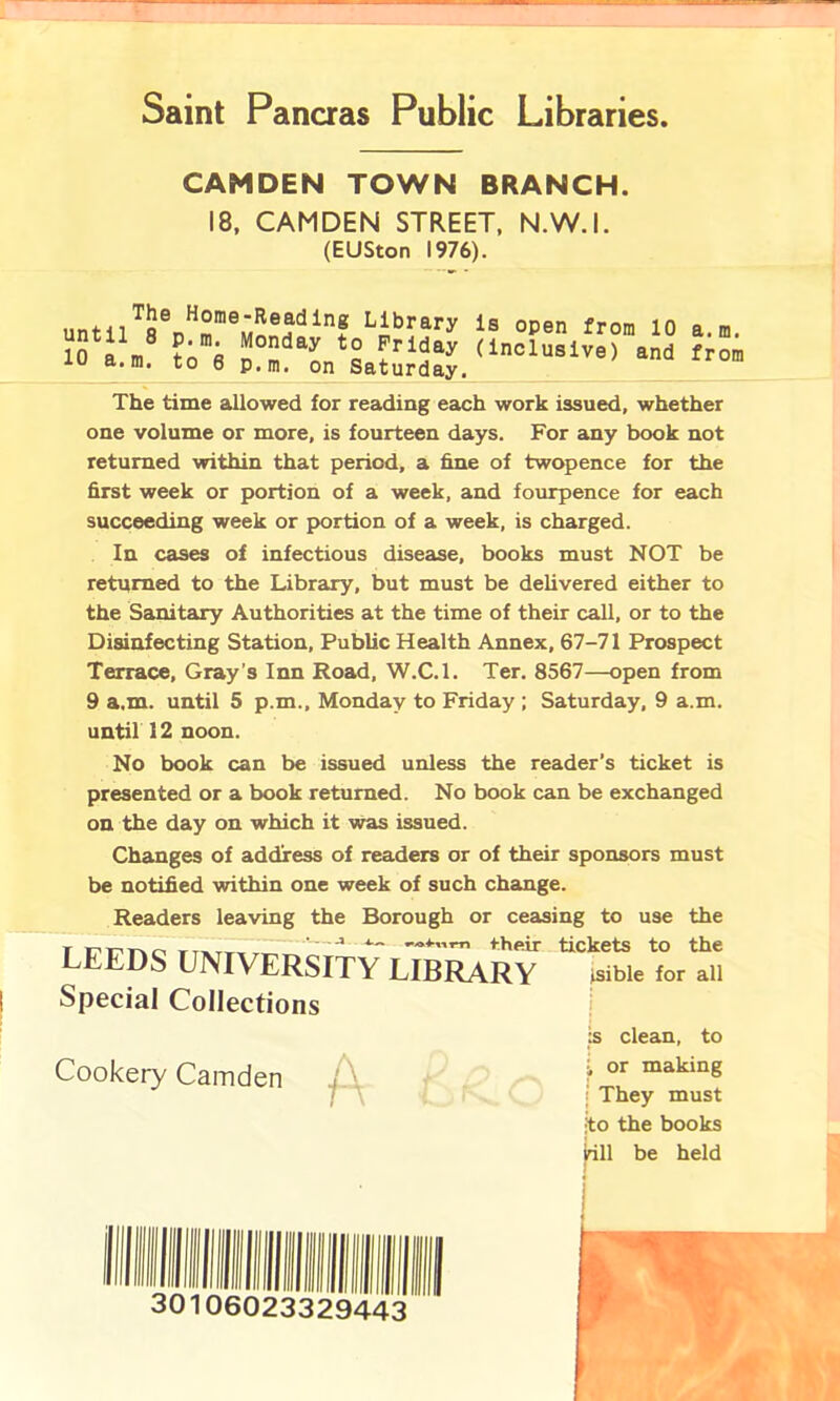 Saint Pancras Public Libraries CAMDEN TOWN BRANCH. 18, CAMDEN STREET, N.W.I. (EUSton 1976). The time allowed for reading each work issued, whether one volume or more, is fourteen days. For any book not returned within that period, a fine of twopence for the first week or portion of a week, and fourpence for each succeeding week or portion of a week, is charged. In cases of infectious disease, books must NOT be returned to the Library, but must be delivered either to the Sanitary Authorities at the time of their call, or to the Disinfecting Station, Public Health Annex, 67-71 Prospect Terrace, Gray’s Inn Road, W.C.l. Ter. 8567—open from 9 a.m. until 5 p.m., Monday to Friday ; Saturday, 9 a.m. until 12 noon. No book can be issued unless the reader's ticket is presented or a book returned. No book can be exchanged on the day on which it was issued. Changes of address of readers or of their sponsors must be notified within one week of such change. Readers leaving the Borough or ceasing to use the LEEDS UNIVERSITY LIBRARY their tickets to the ibrary isible for all Special Collections Cookery Camden is clean, to i or making I They must ito the books jrill be held