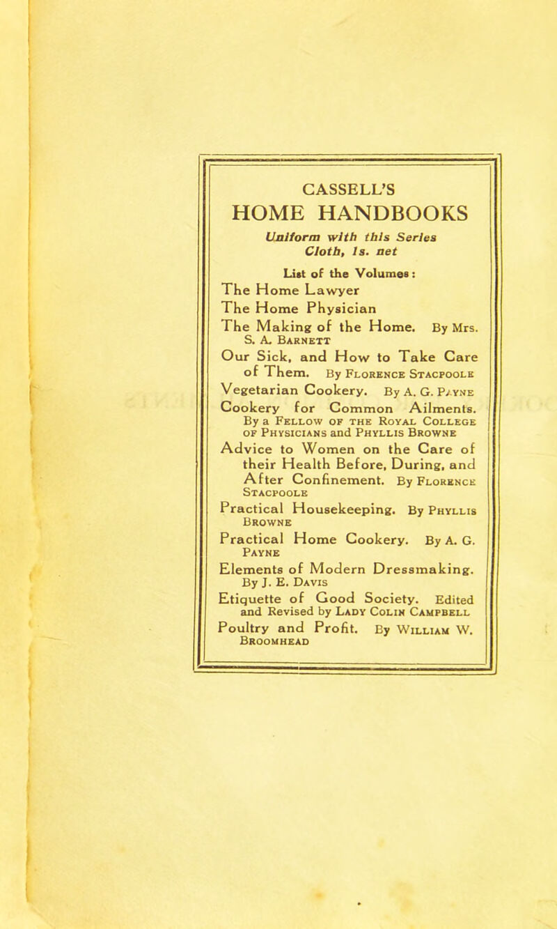 CASSELL’S HOME HANDBOOKS UMi/orm with this Series Cloth, Is. net List of the Volumes: The Home Lawyer The Home Physician The Making of the Home. By Mrs. S. A- Barnett Our Sick, and How to Take Care of Them. By Florence Stacpoole Vegetarian Cookery. By A. G. P/yne Cookery for Common Ailments. By a Fellow of the Royal College OF Physicians and Phyllis Browne Advice to Women on the Care of their Health Before, During, and After Confinement. By Florence Stacpoole Practical Housekeeping. By Phyllis Browne Practical Home Cookery. By A. G. Payne Elements of Modern Dressmaking. By J. E. Davis Etiquette of Good Society. Edited and Revised by Lady Colin Campbell Poultry and Profit. By William W. Broomhead