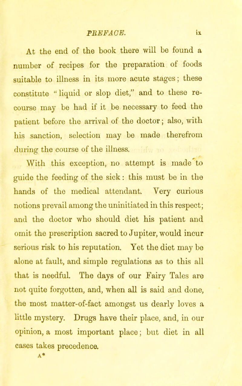 At the end of the book there will be found a number of recipes for the preparation of foods suitable to illness in its more acute stages; these constitute “liquid or slop diet,” and to these re- course may be had if it be necessary to feed the patient before the arrival of the doctor; also, with his sanction, selection may be made therefrom during the course of the illness. With this exception, no attempt is made to guide the feeding of the sick: this must be in the hands of the medical attendant. Very curious notions prevail among the uninitiated in this respect; and the doctor who should diet his patient and omit the prescription sacred to Jupiter, would incur serious risk to his reputation. Yet the diet may be alone at fault, and simple regulations as to this all that is needful The days of our Fairy Tales are not quite forgotten, and, when aU is said and done, the most matter-of-fact amongst us dearly loves a little mystery. Drugs have their place, and, in our opinion, a most important place; but diet in all cases takes precedence.