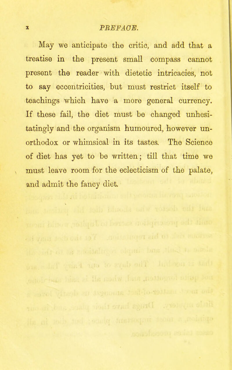 May we anticipate the critic, and add that a treatise in the present small compass cannot present the reader with dietetic intricacies, not to say eccentricities, but must restrict itself to teachings which have a more general currency. If these fail, the diet must be changed unhesi- tatingly and the organism humoured, however un- orthodox or whimsical in its tastes. The Science of diet has yet to be written; till that time we must leave room for the eclecticism of the palate, and admit the fancy diet.