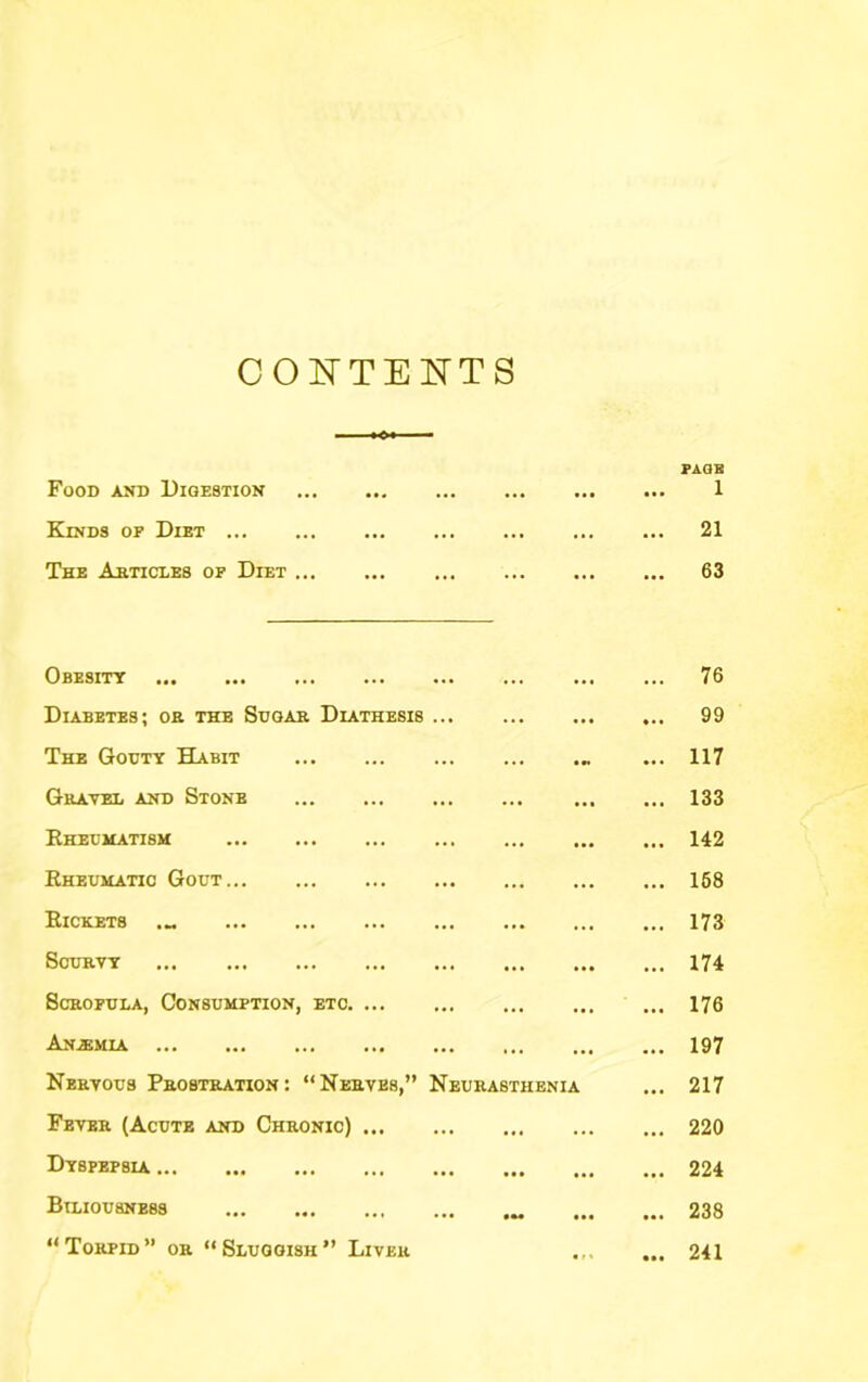 CO^^’TENTS Food and Digestion ••• .4. ... ••• PAGE 1 Kinds of Diet ... ... ... ... 21 The Ahticles of Diet ... ... 63 Obesity ... ... 76 Diabetes; oh the Sugar Diathesis ... ... 99 The Gouty Habit ... ... ... 117 Gravel and Stone ... ... 133 Rheumatism ... ... 142 Rheumatic Gout ... ... 168 Rickets ... ... 173 Scurvy ... ... 174 Scrofula, Consumption, etc. ... ... ... 176 Anaemia ... • *. 197 Nervous Prostration: “Nerves,” Neurasthenia 217 Fever (Acute and Chronic) ... ... ... 220 Dyspepsia ... ... 224 Biliousness ... 238 “Torpid” or “Sluggish” Liver 241