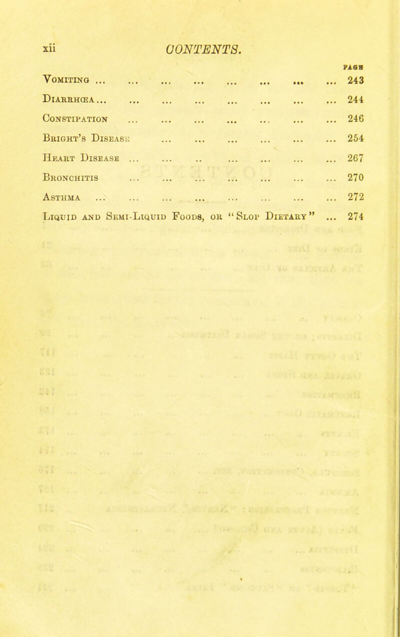 rxam Vomiting ••• ••• ••• ... 243 Diarehcea ... ••• ... 244 Constipation ... ••• ... ... 246 Bright’s Diseasi; ... ... 254 Heart Disease ... ... ... 267 Bronchitis ... ... 270 Asthma ... ... 272 Liguid and Semi-Liquid Foods, or “ Slop Dietary ” ... 274