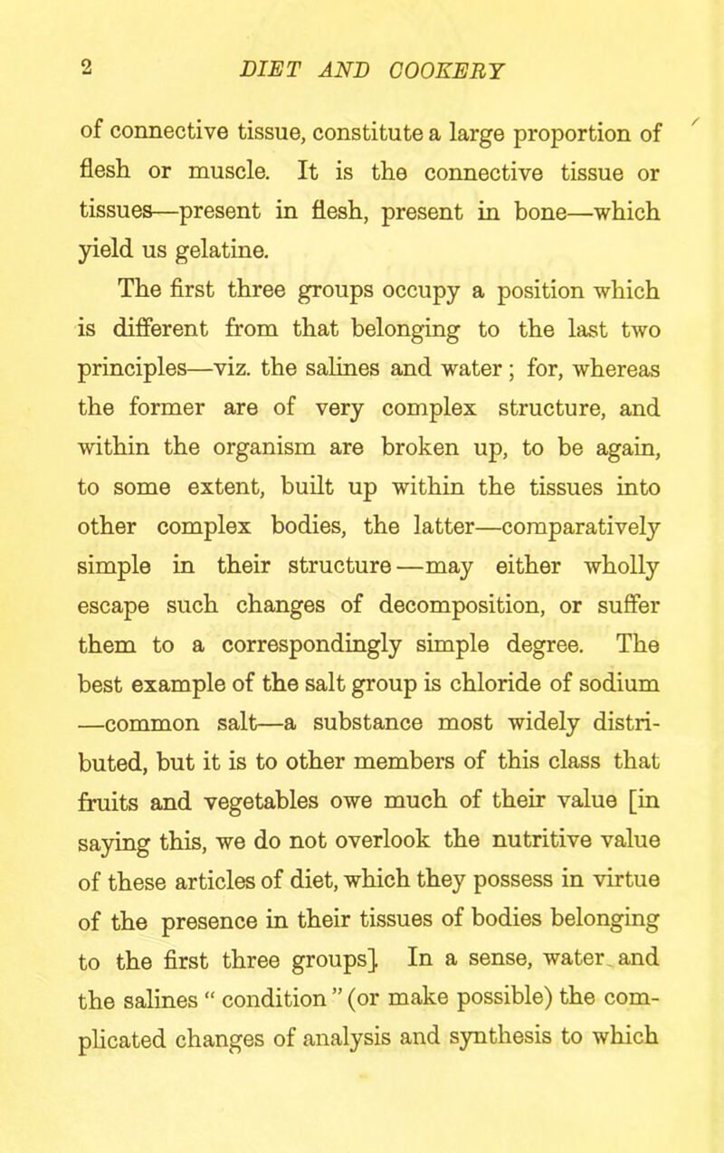 of connective tissue, constitute a large proportion of flesh or muscle. It is the connective tissue or tissues—present in flesh, present in bone—which 3aeld us gelatine. The first three groups occupy a position which is difierent from that belonging to the last two principles—viz. the salines and water ; for, whereas the former are of very complex structure, and within the organism are broken up, to be again, to some extent, built up within the tissues into other complex bodies, the latter—comparatively simple in their structure—may either wholly escape such changes of decomposition, or suffer them to a correspondingly simple degree. The best example of the salt group is chloride of sodium —common salt—a substance most widely distri- buted, but it is to other members of this class that fruits and vegetables owe much of their value [in saying this, we do not overlook the nutritive value of these articles of diet, which they possess in virtue of the presence in their tissues of bodies belonging to the first three groups] In a sense, water _ and the salines “ condition ” (or make possible) the com- phcated changes of analysis and synthesis to which