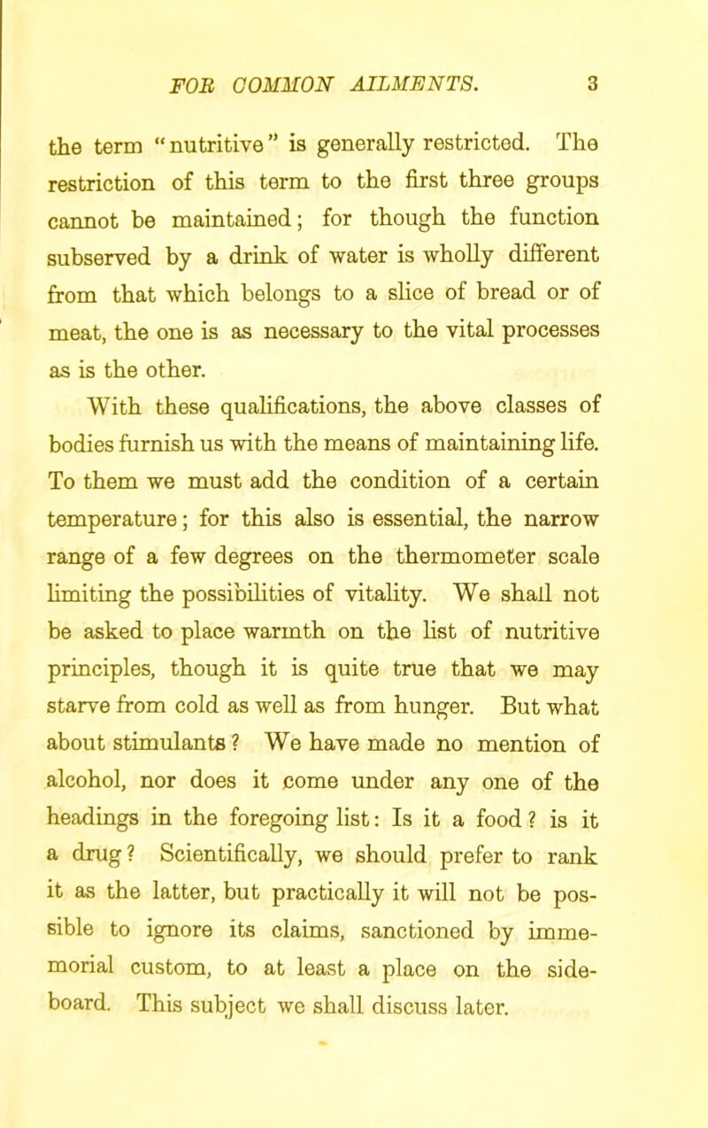 the term “ nutritive ” is generally restricted. The restriction of this term to the first three groups cannot be maintained; for though the function subserved by a drink of water is wholly different from that which belongs to a slice of bread or of meat, the one is as necessary to the vital processes as is the other. With these qualifications, the above classes of bodies furnish us with the means of maintaining life. To them we must add the condition of a certain temperature; for this also is essential, the narrow range of a few degrees on the thermometer scale limiting the possibilities of vitality. We shall not be asked to place warmth on the list of nutritive principles, though it is quite true that we may starve from cold as well as from hunger. But what about stimulants ? We have made no mention of alcohol, nor does it come under any one of the headings in the foregoing list: Is it a food ? is it a drug ? Scientifically, we should prefer to rank it as the latter, but practically it will not be pos- sible to ignore its claims, sanctioned by imme- morial custom, to at least a place on the side- board. This subject we shall discuss later.