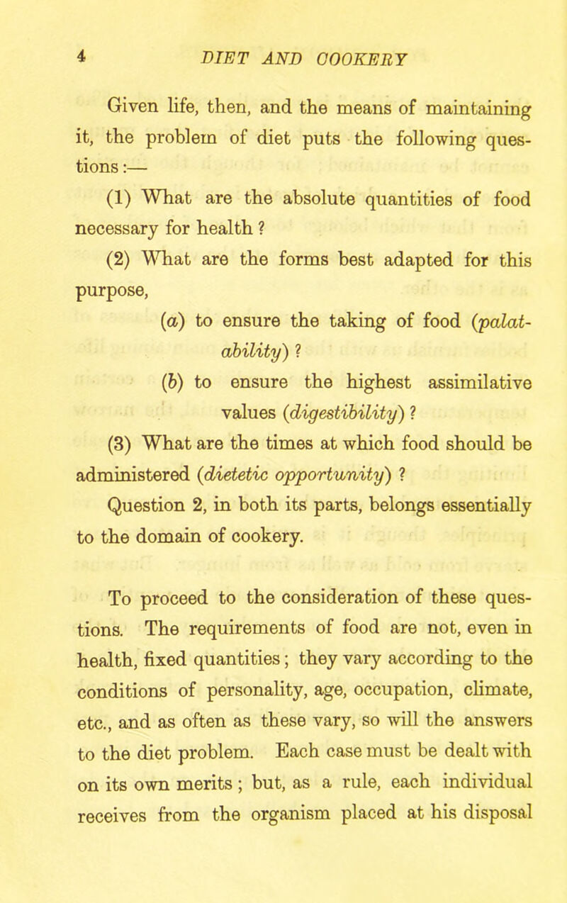 Given life, then, and the means of maintaining it, the problem of diet puts the following ques- tions :— (1) What are the absolute quantities of food necessary for health ? (2) What are the forms best adapted for this purpose, (a) to ensure the taking of food (palat- ahility) ? (&) to ensure the highest assimilative values {digestibility) ? (3) What are the times at which food should be administered {dietetic opportunity) ? Question 2, in both its parts, belongs essentially to the domain of cookery. To proceed to the consideration of these ques- tions. The requirements of food are not, even in health, fixed quantities; they vary according to the conditions of personality, age, occupation, climate, etc., and as often as these vary, so will the answers to the diet problem. Each case must be dealt with on its own merits; but, as a rule, each individual receives from the organism placed at his disposal
