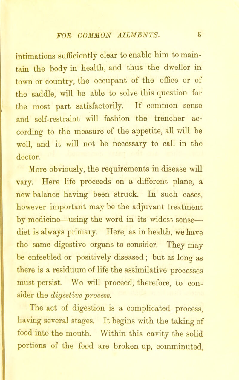 intimations sufficiently clear to enable him to main- tain the body in health, and thus the dweller in town or country, the occupant of the office or of the saddle, will be able to solve this question for the most part satisfactorily. If common sense and self-restraint will fashion the trencher ac- cording to the measure of the appetite, all will be well, and it wiU not be necessary to call in the doctor. More obviously, the requirements in disease will vary. Here life proceeds on a different plane, a new balance having been struck. In such cases, however important may be the adjuvant treatment by medicine—using the word in its widest sense— diet is always primary. Here, as in health, we have the same digestive organs to consider. They may be enfeebled or positively diseased; but as long as there is a residuum of life the assimilative processes must persist. We will proceed, therefore, to con- sider the digestive process. The act of digestion is a complicated process, having several stages. It begins with the taking of food into the mouth. Within this cavity the solid portions of the food are broken up, comminuted,