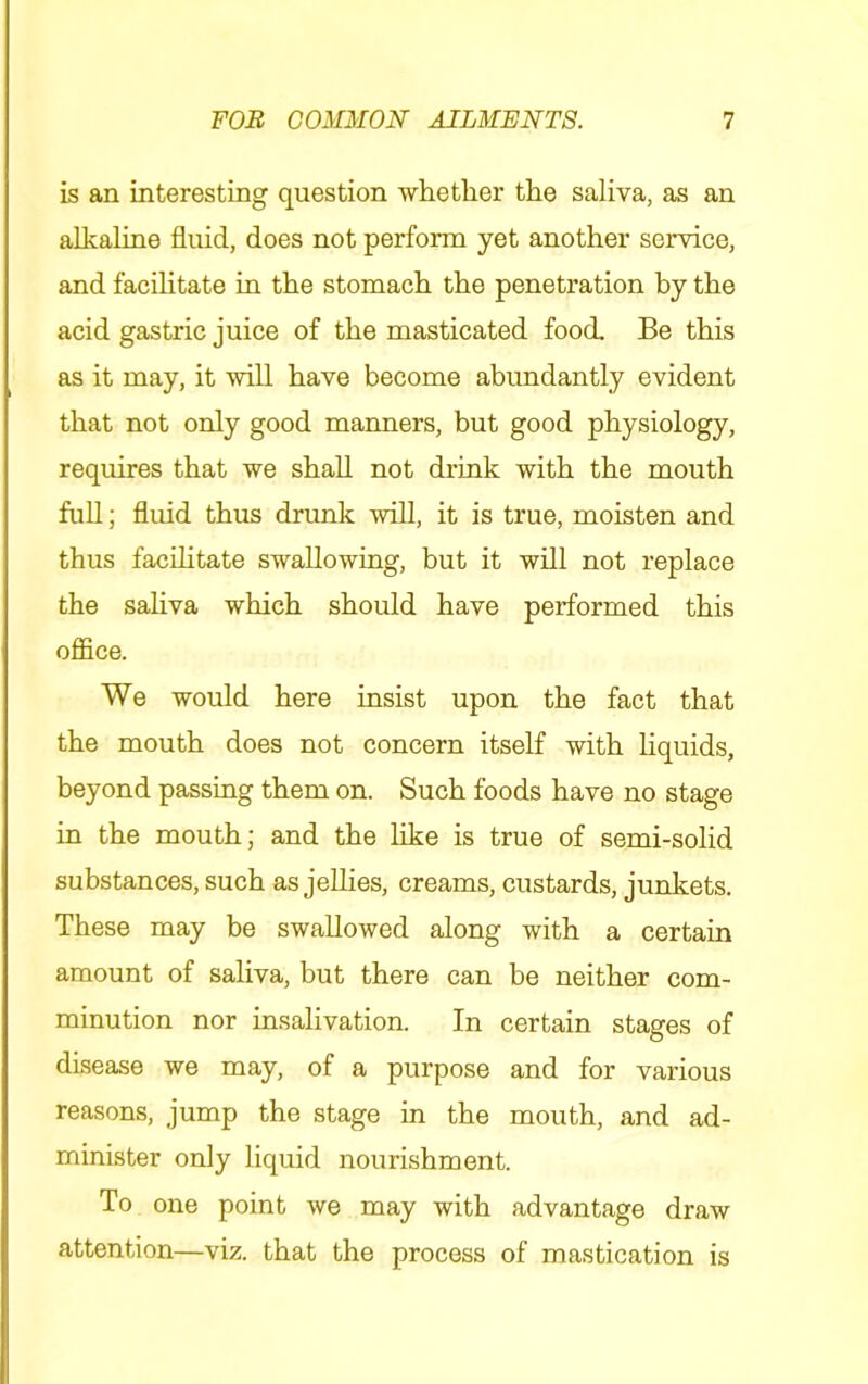 is an interesting question whether the saliva, as an alkaline fluid, does not perform yet another service, and facihtate in the stomach the penetration by the acid gastric juice of the masticated food. Be this as it may, it will have become abundantly evident that not only good manners, but good physiology, requires that we shall not drink with the mouth fuU; fluid thus drunk will, it is true, moisten and thus facihtate swallowing, but it will not replace the saliva which should have performed this office. We would here insist upon the fact that the mouth does not concern itself with hquids, beyond passing them on. Such foods have no stage in the mouth; and the like is true of semi-solid substances, such as jellies, creams, custards, junkets. These may be swallowed along with a certain amount of saliva, but there can be neither com- minution nor insalivation. In certain stages of disease we may, of a purpose and for various reasons, jump the stage in the mouth, and ad- minister only liquid nourishment. To one point we may with advantage draw attention—viz. that the process of mastication is
