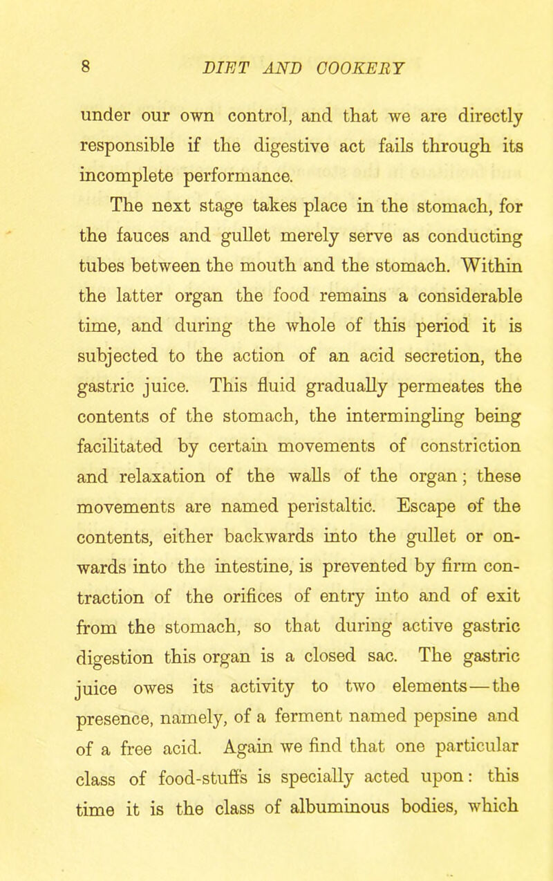 under our own control, and that we are directly responsible if the digestive act fails through its incomplete performance. The next stage takes place in the stomach, for the fauces and gullet merely serve as conducting tubes between the mouth and the stomach. Within the latter organ the food remains a considerable time, and during the whole of this period it is subjected to the action of an acid secretion, the gastric juice. This fluid gradually permeates the contents of the stomach, the interminghng being facihtated by certain movements of constriction and relaxation of the walls of the organ; these movements are named peristaltic. Escape of the contents, either backwards into the gullet or on- wards into the intestine, is prevented by firm con- traction of the orifices of entry into and of exit from the stomach, so that during active gastric digestion this organ is a closed sac. The gastric juice owes its activity to two elements—the presence, namely, of a ferment named pepsine and of a free acid. Again we find that one particular class of food-stufis is specially acted upon: this time it is the class of albuminous bodies, which