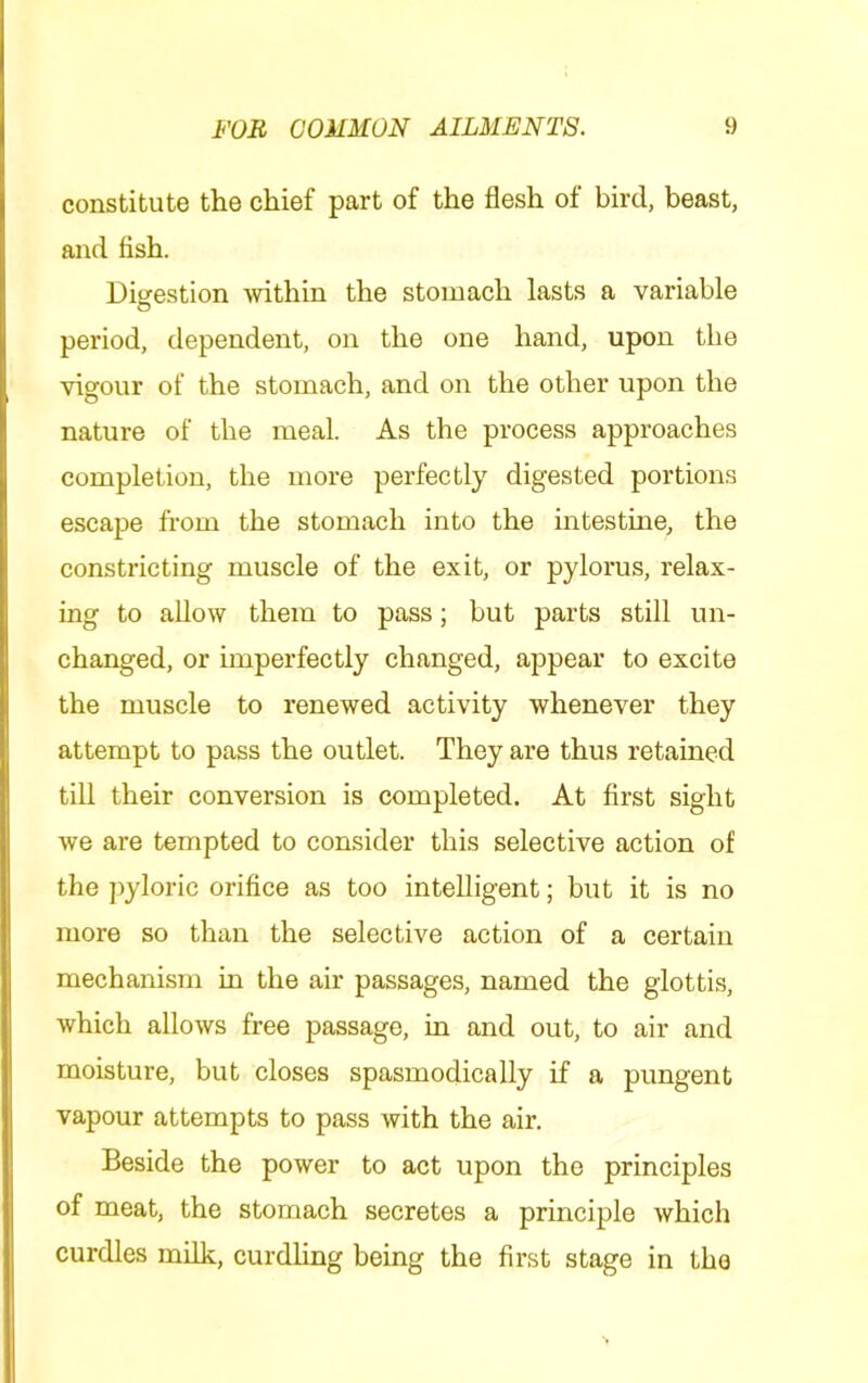 constitute the chief part of the flesh of bird, beast, and tish. Diijestion mthin the stomach lasts a variable period, dependent, on the one hand, upon the vigour of the stomach, and on the other upon the nature of the meal. As the process approaches completion, the more perfectly digested portions escape from the stomach into the intestine, the constricting muscle of the exit, or pylorus, relax- ing to allow them to pass; but parts still un- changed, or imperfectly changed, appear to excite the muscle to renewed activity whenever they attempt to pass the outlet. They are thus retained till their conversion is completed. At first sight we are tempted to consider this selective action of the ])yloric orifice as too intelligent; but it is no more so than the selective action of a certain mechanism in the air passages, named the glottis, which allows free passage, in and out, to air and moisture, but closes spasmodically if a pungent vapour attempts to pass with the air. Beside the power to act upon the principles of meat, the stomach secretes a principle which curdles milk, curdhng being the first stage in the