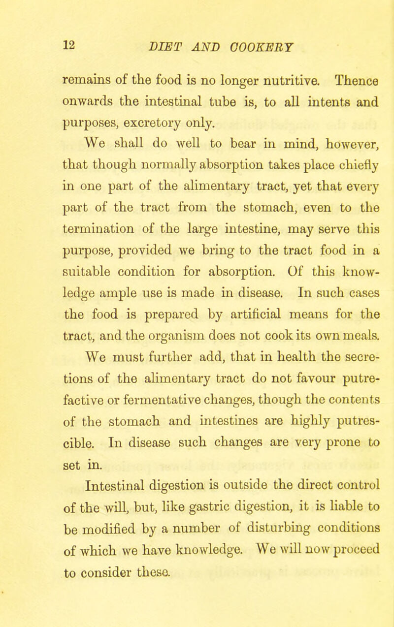 remains of the food is no longer nutritive. Thence onwards the intestinal tube is, to all intents and purposes, excretory only. We shall do well to bear in mind, however, that though normally absorption takes place chiefly in one part of the alimentary tract, yet that every part of the tract from the stomach, even to the termination of the large intestine, may serve this purpose, provided we bring to the tract food in a suitable condition for absorption. Of this know- ledge ample use is made in disease. In such cases the food is prepared by artificial means for the tract, and the organism does not cook its own meals. We must further add, that in health the secre- tions of the alimentary tract do not favour putre- factive or fermentative changes, though the contents of the stomach and intestines are highly putres- cible. In disease such changes are very prone to set in. Intestinal digestion is outside the direct control of the will, but, lilce gastric digestion, it is liable to be modified by a number of disturbing conditions of which we have knowledge. We will now proceed to consider these.