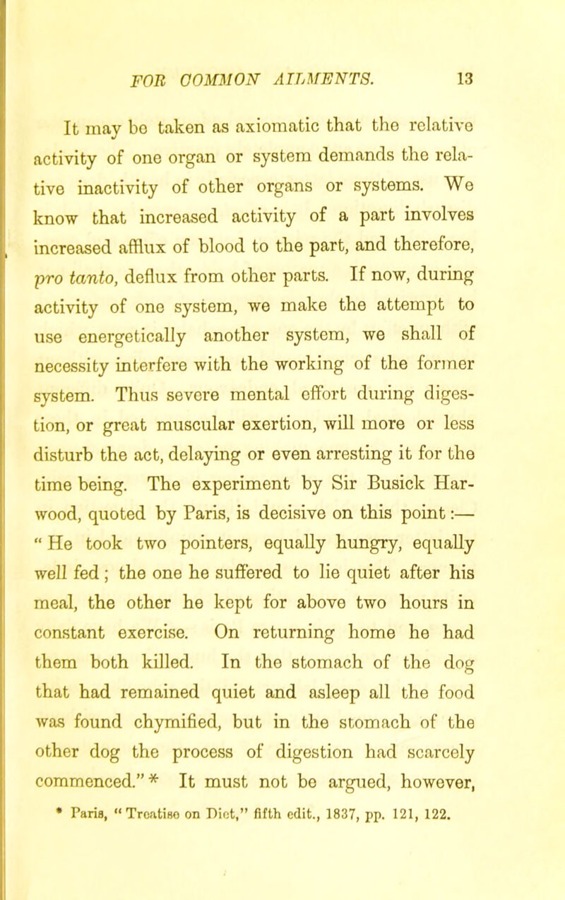 It may bo taken as axiomatic that the relative activity of one organ or system demands the rela- tive inactivity of other organs or systems. We know that increased activity of a part involves increased afflux of blood to the part, and therefore, pro tanto, deflux from other parts. If now, during activity of one system, we make the attempt to use energetically another system, we shall of necessity interfere with the working of the former system. Thus severe mental effort during diges- tion, or great muscular exertion, will more or less disturb the act, delaying or even arresting it for the time being. The experiment by Sir Busick Har- wood, quoted by Paris, is decisive on this point:— “ He took two pointers, equally hungry, equally well fed; the one he suffered to lie quiet after his meal, the other he kept for above two hours in constant exercise. On returning home he had them both killed. In the stomach of the dog that had remained quiet and asleep all the food was found chymified, but in the stomach of the other dog the process of digestion had scarcely commenced.”* It must not bo argued, however, • Paris, “ Treatise on Piet,” fifth edit., 1837, pp. 121, 122.